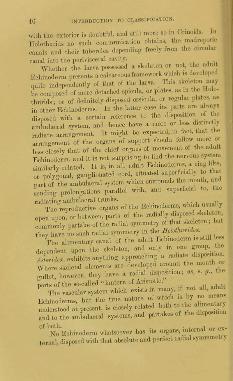 with tlie exterior is doubtful, and still more so in Crinoids. In Holothurids no such communication obtains, the madreponc canals and their tubercles depending freely from the circular canal into the perivisceral cavity. Whether the larva possessed a skeleton or not, the adult Echinoderm presents a calcareous framework which is developed quite independently of that of the larva. This skeleton may be composed of mere detached spicula, or plates, as in the Hole- thurids; or of definitely disposed ossicnla, or regular plates, as in other Echinoderms. In the latter case its parts are always disposed with a certain reference to the disposition of the ambulacral system, and hence have a more or less distinct y radiate arrangement. It might be expected, m fact, that the arrangement of the organs of support should ^llo^ f^^'^ less closely that of the chief organs of movement of the adult Echinoderm, and it is not surprising to find the nervous system similarly related. It is, in all adult Echinoderms, a rmg-like or polygonal, ganglionated cord, situated superficially to that part of the ambulacral system which surrounds the mou h, and sending prolongations parallel with, and superficial to, the radiating ambulacral trunks. The reproductive organs of the Echinoderms, which usually open upon, or between, parts of the radially disposed skeleton commonly partake of the radial symmetry of that skeleton; but they have no such radial symmetry in the Eohtlmriclea. The alimentary canal of the adult Echinoderm is stiU less dependent upon ihe skeleton, au.l only in one group, the ir.-...,exl'bits anything approaching a -^^te di^^^^^^^^^^ Where skeletal elements are developed around the mouth oi gullet, however, they have a radial disposition; as, e. g., the parts of the so-called  lantern of Aristotle. The vascular system which exists m many, if not all, adult Eclll^ll^s but'the true nature ^^ff^^ZZ^ understood at present, is closely related both to^^-/]  and to the ambulacral systems, and partakes of the disposition of both. . 1 r,r No Echinoderm whatsoever has its organs, internal or ex- ternal, disposed with that absolute and perfect rndial symmmetry