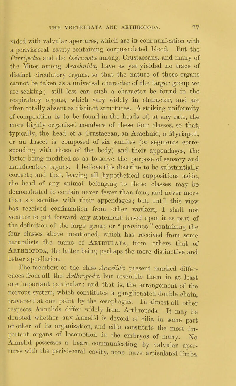 vided with valvular apertures, wliioli are in- communication with a perivisceral cavity containing corpusculated blood. But the Cirripedia and the Ostracoda among. Crustaceans, and many of the Mites among Arachnida, have as yet yielded no trace of distinct circulatory organs, so that the nature of these organs cannot be taken as a universal character of the larger group we are seeking; still less can such a character be found in the respiratory organs, which vary widely in character, and are often totally absent as distinct structures. A striking uniformity of composition is to be found in the heads of, at any rate, the more highly organized members of these four classes, so that, typically, the head of a Crustacean, an Arachnid, a Myriapod, or an Insect is composed of six somites (or segments corre- sponding with those of the body) and their ajDpendages, the latter being modified so as to serve the purpose of sensory and manducatory organs. I believe this doctrine to be substantially correct; and that, leaving all hypothetical suppositions aside, the head of any animal belonging to these classes may be demonstrated to contain never fewer than four, and never more than six somites with their appendages; but, until this view has received confirmation from other workers, I shall not venture to put forward any statement based upon it as part of the definition of the large group or  province  containing the four classes above mentioned, which has received from some naturalists the name of Articulata, from others that of Arthropoda, the latter being perhaps the more distinctive and better appellation. The members of the class Annelida present marked differ- ences from all the Arthropoda, but resemble them in at least one important particular; and that is, the arrangement of the nervous system, which constitutes a ganglionated double chain, traversed at one point by the cBsophagus. In almost all other respects. Annelids differ widely from Arthropods. It may be doubted whether any Annelid is devoid of cilia in some part or other of its organization, and cilia constitute the most im- portant organs of locomotion in the embryos of many. No Annelid possesses a heart communicating by valvular aper- tures with the perivisceral cavity, none liave articulated limbs,