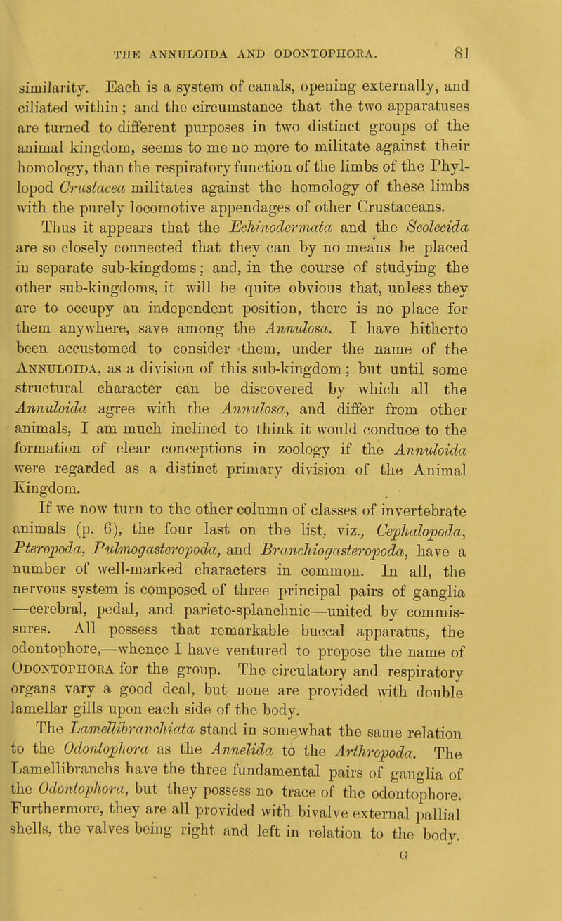 similarity. Each is a system of canals, opening externally, and ciliated within ; and the circumstance that the two appai'atuses are turned to different purposes in two distinct groups of the animal kingdom, seems to me no n;ore to militate against their homology, than the respiratory function of the limbs of the Phyl- lopod Crustacea militates against the homology of these limbs with the purely locomotive appendages of other Crustaceans. Thus it appears that the Echinodermata and the Scolecida are so closely connected that they can by no means be placed in separate sub-kingdoms; and, in the course of studying the other sub-kingdoms, it will be quite obvious that, unless they are to occupy an independent position, there is no place for them anywhere, save among the Annulosa. I have hitherto been accustomed to consider -them, under the name of the Annuloida, as a division of this sub-kingdom; but until some structural character can be discovered by which all the Annuloida agree with the Annulosa, and differ from other animals, I am much inclined to think it would conduce to the formation of clear conceptions in zoology if the Annuloida were regarded as a distinct primary division of the Animal Kingdom. If we now turn to the other column of classes of invertebrate animals (p. 6), the four last on the list, viz., Cephalopoda, Fteropoda, Pulmogasteropoda, and Branchiogasteropoda, have a number of well-marked characters in common. In all, the nervous system is composed of three principal pairs of ganglia —cerebral, pedal, and parieto-splanchnic—united by commis- sures. All possess that remarkable buccal apparatus, the odontophore,—whence I have ventured to propose the name of Odontophoea for the group. The circulatory and respiratory organs vary a good deal, but none are provided with double lamellar gills upon each side of the body. The Lamellibranchiata stand in somewhat the same relation to the Odontophora as the Annelida tO the Arthropoda. The Lamellibranchs have the three fundamental pairs of ganglia of the Odontophora, but they possess no trace of the odontophore. Furthermore, they are all provided with bivalve external pallia! shells, the valves being right and left in relation to the body.