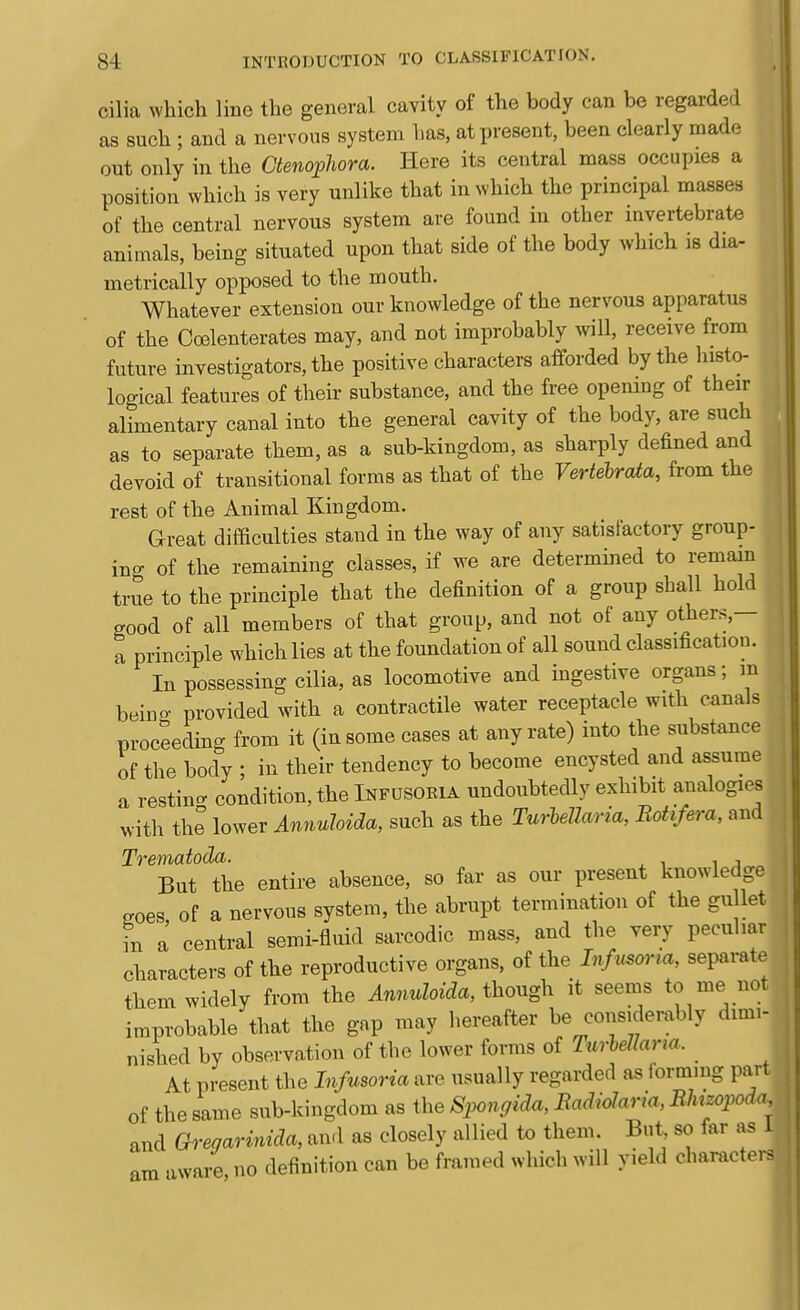 cilia which line the general cavity of the body can be regarded as such ; and a nervous system has, at present, been clearly made out only in the Ctenophora. Here its central mass occupies a position which is very unlike that in which the principal masses of the central nervous system are found in other invertebrate animals, being situated upon that side of the body which is dia- metrically opposed to the mouth. Whatever extension our knowledge of the nervous apparatus of the Co3lenterates may, and not improbably will, receive from future investigators, the positive characters afforded by the histo- logical features of their substance, and the free opening of their alimentary canal into the general cavity of the body, are such as to separate them, as a sub-kingdom, as sharply defined and devoid of transitional forms as that of the VertebrcUa, from the rest of the Animal Kingdom. Great difficulties stand in the way of any satisfactory group- ing of the remaining classes, if we are determined to remam true to the principle that the definition of a group shall hold good of all members of that group, and not of any others,— a principle which lies at the foundation of all sound classification. In possessing cilia, as locomotive and ingestive organs; m being provided with a contractile water receptacle with ciinals proceeding from it (in some cases at any rate) into the substance of the body ; in their tendency to become encysted and assume a restincr condition, the Infusoria undoubtedly exhibit analogies with the lower Annuhida, such as the Turlellaria, Botifera, and Trematoda. , , But the entire absence, so far as our present knowledge croes of a nervous system, the abrupt termination of the gullet in a central semi-fluid sarcodic mass, and the very peculiar characters of the reproductive organs, of the Infiisona, separate them widely from the Annuhida, thongh it seems to me not improbable that the gap may hereafter be considerably dimi- nished by observation of the lower forms of Turhellaria. At present the Infusoria are usually regarded as forramg pari of the same sub-kingdom as the Siyongida, Radiolaria, Rlmopoda and Qregarinida, and as closely allied to them. But so far as 1 am aware, no definition can be framed which will yield characters