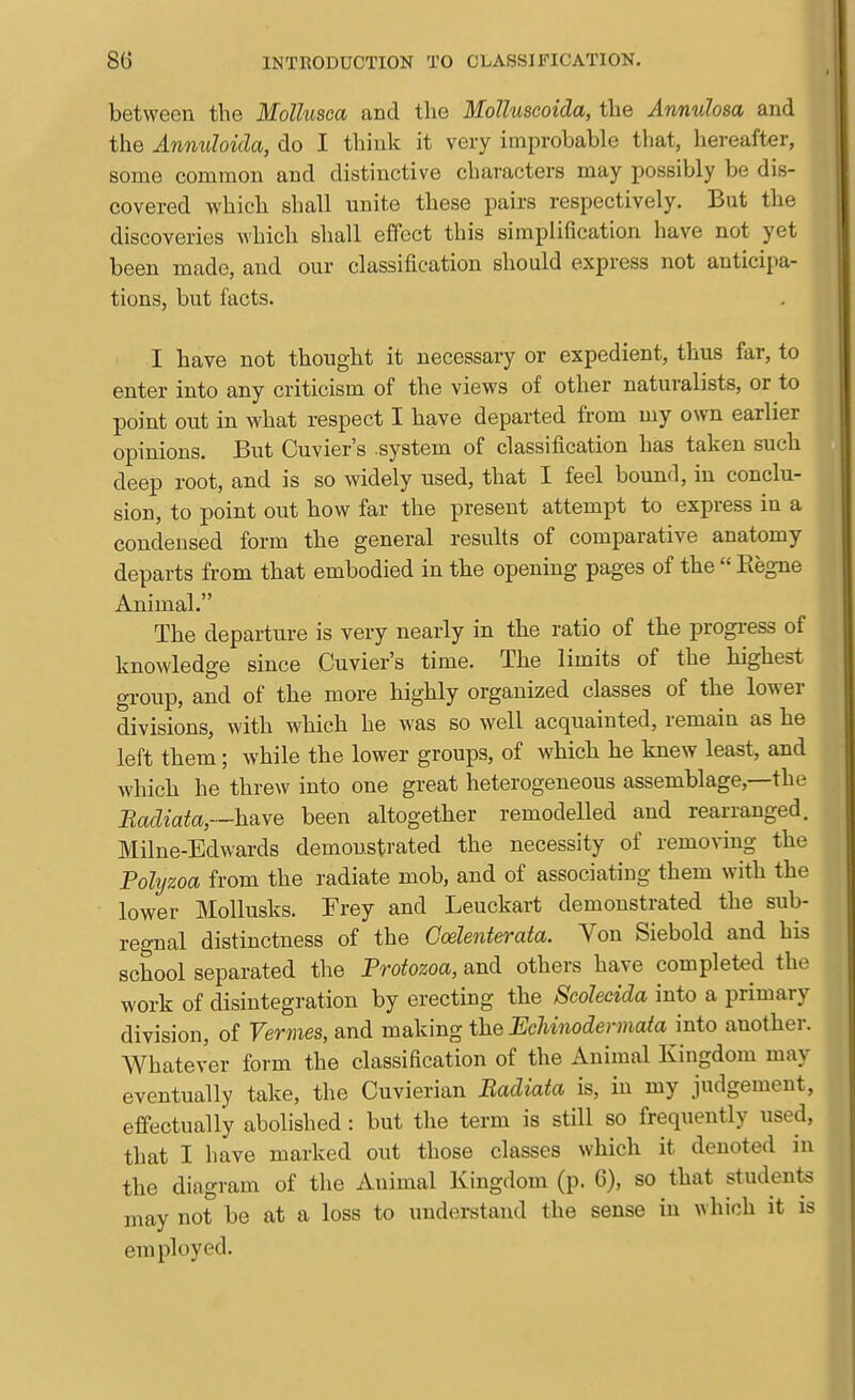 between the Mollusca and the Molluseoida, the Annulosa and the Anniiloida, do I think it very improbable that, hereafter, some common and distinctive characters may possibly be dis- covered which shall unite these pairs respectively. But the discoveries which shall effect this simplification have not yet been made, and our classification should express not anticipa- tions, but facts. I have not thought it necessary or expedient, thus far, to enter into any criticism of the views of other naturalists, or to point out in what respect I have departed from my own earlier opinions. But Cuvier's .system of classification has taken such deep root, and is so widely used, that I feel bound, in conclu- sion, to point out how far the present attempt to express in a condensed form the general results of comparative anatomy departs from that embodied in the opening pages of the  Kegne Animal. The departure is very nearly in the ratio of the progi-ess of knowledge since Cuvier's time. The limits of the highest group, and of the more highly organized classes of the lower divisions, with which he was so well acquainted, remain as he left them; while the lower groups, of which he knew least, and which he threw into one great heterogeneous assemblage,—the Badiata,-~hsive been altogether remodelled and rearranged. Milne-Edwards demonstrated the necessity of removing the Polyzoa from the radiate mob, and of associating them with the lower Mollusks. Frey and Leuckart demonstrated the sub- regnal distinctness of the Coelenteraia. Von Siebold and his school separated the Protozoa, and others have completed the work of disintegration by erecting the Scolecida into a primary division, of Vermes, and making the Echinodermata into another. Whatever form the classification of the Animal Kingdom may eventually take, the Cuvierian Badiata is, in my judgement, effectually abolished: but the term is still so frequently used, that I have marked out those classes which it denoted in the diagram of the Animal Kingdom (p. 6), so that students may not be at a loss to understand the sense in which it is employed.