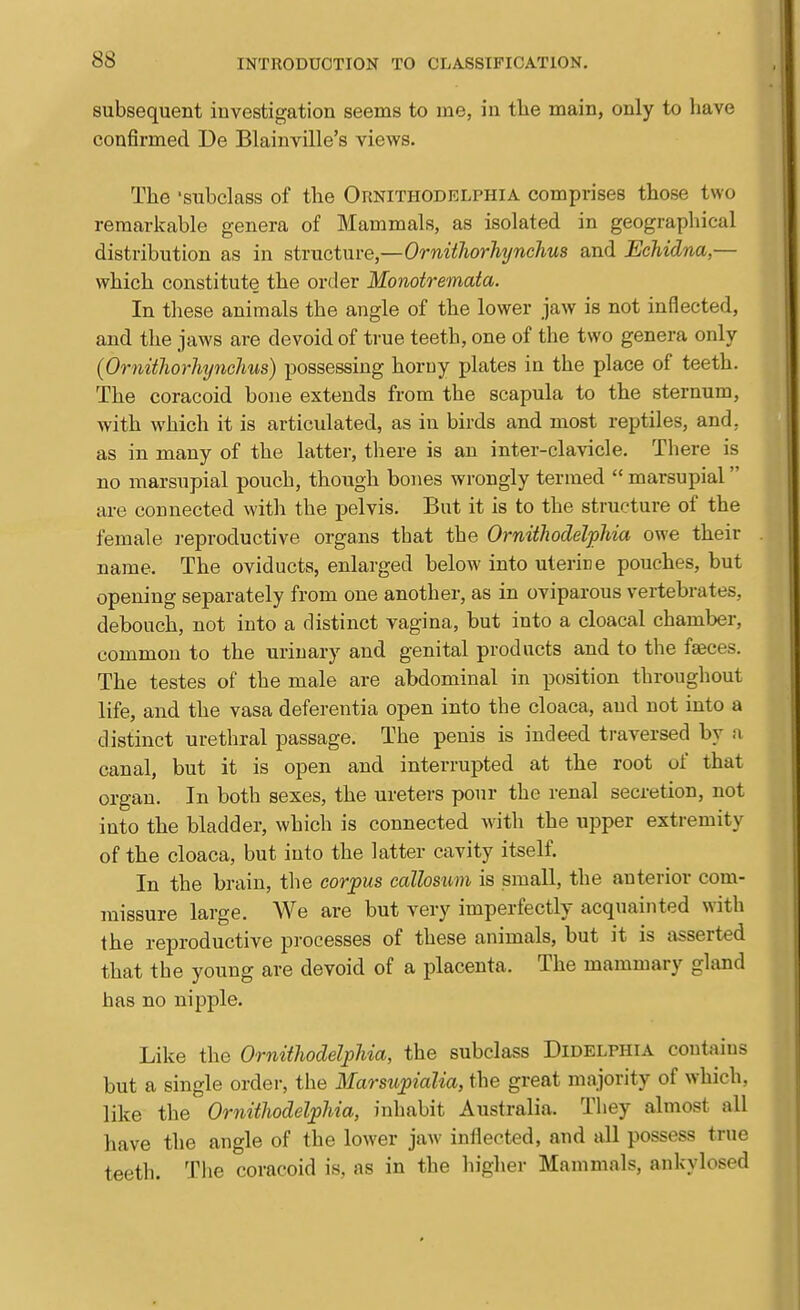 subsequent investigation seems to me, in tlie main, only to have confirmed De Blainville's views. The 'subclass of the Ornithodelphia comprises those two remarkable genera of Mammals, as isolated in geographical distribution as in structure,—Ornithorhynchus and Echidna,— which constitute the order Monotremata. In tliese animals the angle of the lower jaw is not inflected, and the jaws are devoid of true teeth, one of the two genera only {Ornithorhynchus) possessing horuy plates in the place of teeth. The coracoid bone extends from the scapula to the sternum, with which it is articulated, as in birds and most reptiles, and, as in many of the latter, there is an inter-clavicle. There is no marsupial pouch, though bones wrongly termed  marsupial are connected with the pelvis. But it is to the structure of the female reproductive organs that the Ornithodelphia owe their name. The oviducts, enlarged below into uteriDe pouches, but opening separately from one another, as in oviparous vertebrates, debouch, not into a distinct vagina, but into a cloacal chamber, common to the urinary and genital products and to the faeces. The testes of the male are abdominal in position througliout life, and the vasa deferentia open into the cloaca, and not into a distinct urethral passage. The penis is indeed traversed by a canal, but it is open and interrupted at the root of that organ. In both sexes, the ureters pour the renal secretion, not into the bladder, which is connected with the upper extremity of the cloaca, but into the latter cavity itself. In the brain, the corpus callosum is small, the anterior com- missure large. We are but very imperfectly acquainted with the reproductive processes of these animals, but it is asserted that the young are devoid of a placenta. The mammary gland has no nipple. Like the Ornithodelphia, the subclass Didelphia contains but a single order, the Marsupialia, the great majority of which, like the Ornithodelphia, inhabit Australia. They almost all have the angle of the lower jaw inflected, and all possess true teeth. The coracoid is, as in the higlier Mammals, ankylosed