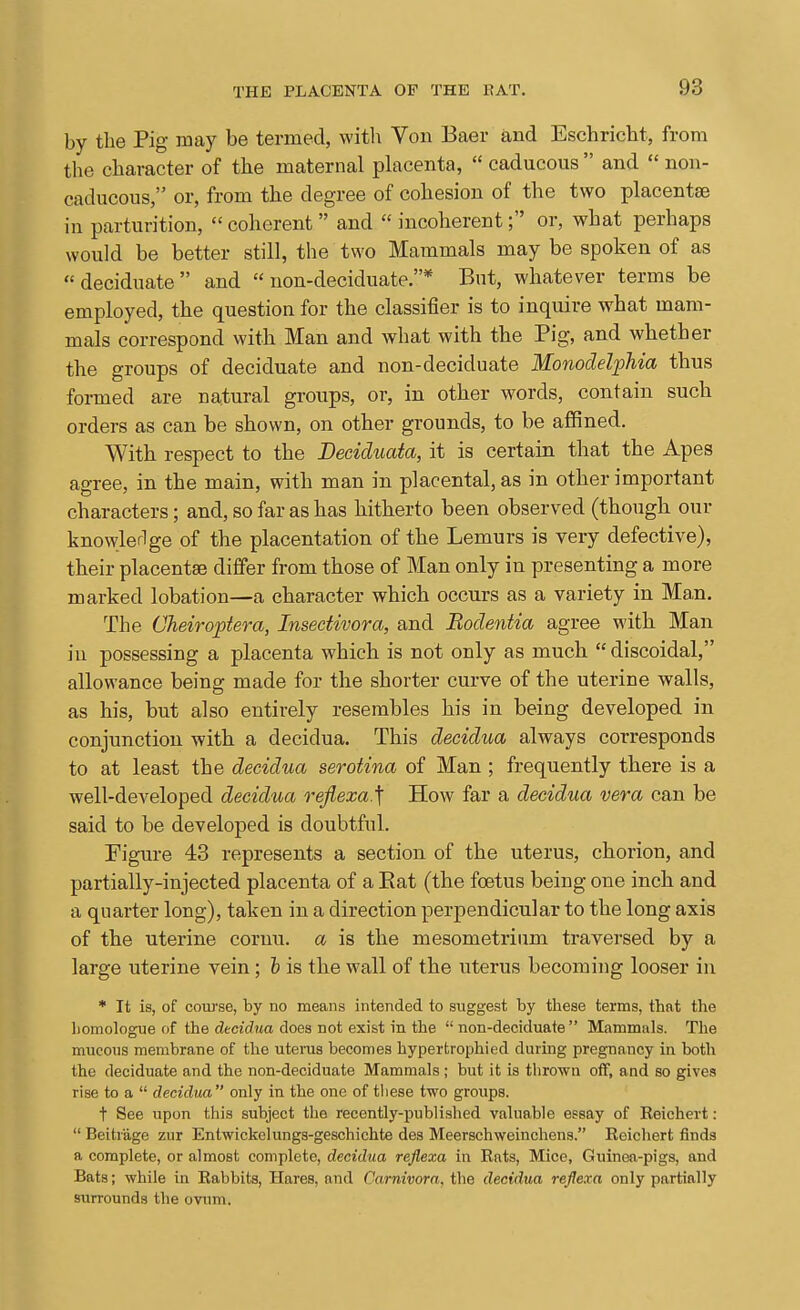 by the Pig may be termed, with Von Baer and Eschricht, from the character of the maternal phacenta,  caducous  and  non- caducous, or, from the degree of cohesion of the two placentae in parturition,  coherent  and  incoherent; or, what perhaps would be better still, the two Mammals may be spoken of as deciduate and  non-deciduate.* But, whatever terms be employed, the question for the classifier is to inquire what mam- mals correspond with Man and what with the Pig, and whether the groups of deciduate and non-deciduate MonocMphia thus formed are natural groups, or, in other words, contain such orders as can be shown, on other grounds, to be affined. With respect to the Beciduata, it is certain that the Apes agree, in the main, with man in placental, as in other important characters; and, so far as has hitherto been observed (though our knowlerlge of the placentation of the Lemurs is very defective), their placentae differ from those of Man only in presenting a more marked lobation—a character which occurs as a variety in Man. The Cheiroptera, Insectivora, and Bodentia agree with Man in possessing a placenta which is not only as much  discoidal, allowance being made for the shorter curve of the uterine walls, as his, but also entirely resembles his in being developed in conjunction with a decidua. This decidua always corresponds to at least the decidua serotina of Man ; frequently there is a well-developed decidua reflexa.'f How far a decidua vera can be said to be developed is doubtful. Figure 43 represents a section of the uterus, chorion, and partially-injected placenta of a Eat (the foetus being one inch and a quarter long), taken in a direction perpendicular to the long axis of the uterine cornu. a is the mesometrium traversed by a large uterine vein; is the wall of the uterus becoming looser in * It is, of course, by no means intended to suggest by these terms, that the liomologue of the decidua does not exist in the  non-deciduate Mammals. The mucous membrane of the uterus becomes hypertrophied during pregnancy in botl\ the deciduate and the non-deciduate Mammals ; but it is thrown off, and so gives rise to a  decidua only in the one of tliese two groups. t See upon this subject the recently-published valuable essay of Reichert:  Beitrage zur Entwickclungs-geschichte des Meerschweinchens. Reichert finds a complete, or almost complete, decidua reflexa in Rats, Mice, Guinea-pigs, and Bats; while in Rabbits, Hares, and Carnivora, the decidua reflexa only partially surrounds the ovum.