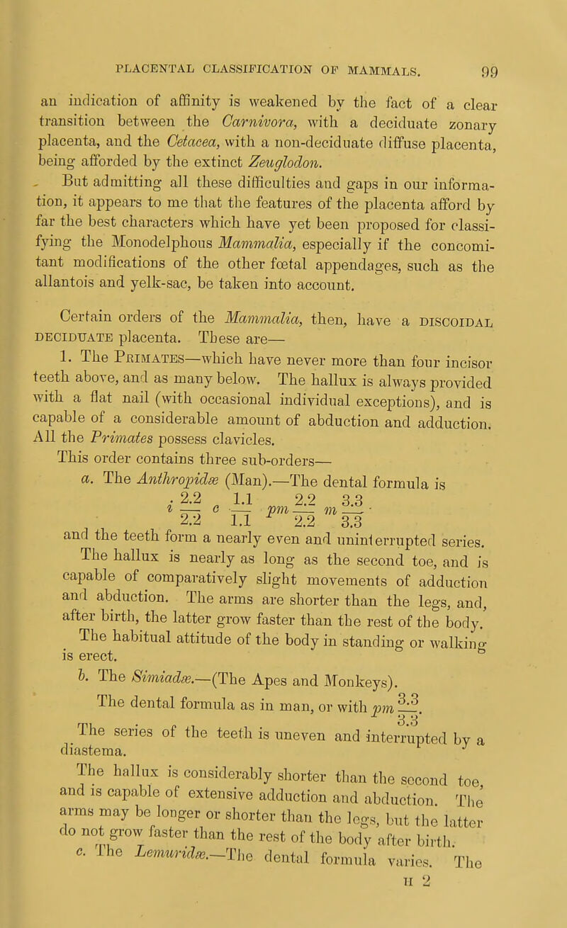 an indication of affinity is weakened by the fact of a clear transition between the Carnivora, with a deciduate zonary placenta, and the Cetacea, with a non-deciduate diffuse placenta, being alforded by the extinct Zeuglodon. But admitting all these difficulties and gaps in our informa- tion, it appears to me that the features of the placenta afford by far the best characters which have yet been proposed for classi- fying the Monodelphous MammaUa, especially if the concomi- tant modifications of the other foetal appendages, such as the allantois and yelk-sac, be taken into account. Certain orders of the Mammalia, then, have a discoidal DECIDUATE placenta. These are— 1. The Primates—which have never more than four incisor teeth above, and as many below. The hallux is always provided with a flat nail (with occasional individual exceptions), and is capable of a considerable amount of abduction and adduction. All the Primates possess clavicles. This order contains three sub-orders— a. The Anihrojnclie (Man).—The dental formula is . 2.2 ^ 1,1 2.2 3.3 2.2 1,1 ^ 2,2 3,3 and the teeth form a nearly even and unini errupted series. The hallux is nearly as long as the second toe, and is capable of comparatively slight movements of adduction and abduction. The arms are shorter than the legs, and, after birth, the latter grow faster than the rest of the body,' The habitual attitude of the body in standing or walking is erect, h. The Simiad8e.—{llhG Apes and Monkeys). The dental formula as in man, or with vm ^ 3 8' _ The series of the teeth is uneven and interrupted by a diastema. The hallux is considerably shorter than the second toe and is capable of extensive adduction and abduction The arms may be longer or shorter than the legs, but the latter do no grow faster than the rest of the body after birth. 0. ihe LemuridfB.-The dental formula varies. The II 2