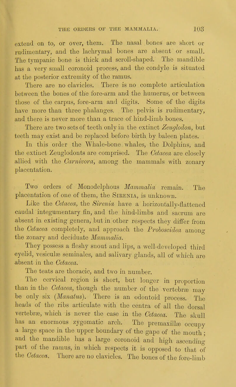 extend on to, or over, them. The uasal bones are short or rudimentary, and the lachrymal bones are absent or small. The tympanic bone is thick and scroll-shaped. The mandible has a very small coronoid process, and the condyle is situated at the posterior extremity of the ramus. There are no clavicles. There is no complete articulation between the bones of the fore-arm and the humerus, or between those of the carpus, fore-arm and digits. iSome of the digits have moi'e than three phalanges. The pelvis is rudimentary, and there is never more than a trace of hind-limb bones. There are two sets of teeth only in the extinct Zeuglodon, but teeth may exist and be replaced before birth by baleen plates. In this order the Whale-bone whales, the Dolphins, and the extiuct Zeuglodonts are comprised. The Cetacea are closely allied with the Carnivora, among the mammals with zonary placentation. Two orders of Monodelphous Mammalia remain. The placentation of one of them, the Sikenia, is unknown. Like the Cetacea, the Sirenia have a horizontallj^-flattened caudal integumentary fin, and the hind-limbs and sacrum are absent in existing genera, but in other respects they differ from the Cetacea completely, and approach the Proboscidea among the zonary and deciduate Mammalia, They possess a fleshy suout and lips, a well-developed third eyelid, vesiculte seminales, and salivary glands, all of which are absent in the Cetacea. The teats are thoracic, and two in number. The cervical region is short, but longer in proportion than in the Cetacea, though the number of the vertebrje may be only six (Manatus). There is an odontoid process. The heads of the ribs articulate with the centra of all the dorsal vertebrcB, which is never the case in the Cetacea. The skull has an enormous zygomatic arch. The premaxilliB occupy a large space in the upper boundary of the gape of the mouth ; and the mandible has a large coronoid and high ascendino- part of the ramus, in which respects it is opposed to that ol the Cetacea. Inhere are no clavicles. The bones of the fore-limb