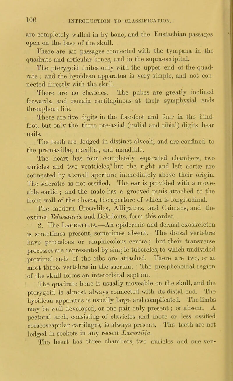100 are completely walled in by bone, and the Eustachian passages open on the base of the skull. There are air passages connected with the tympana in the quadrate and articular bones, and in the supra-occipital. The pterygoid vmites only with the upper end of the quad- rate ; and the hyoidean apparatus is very simple, and not con- nected directly with the skull. There are no clavicles. The pubes are greatly inclined forwards, and remain cartilaginous at their symphysial ends throughout life. There are five digits in the fore-foot and four in the hind- foot, but only the three pre-axial (radial and tibial) digits bear nails. The teeth are lodged in distinct alveoli, and are confined to the premaxillae, maxillae, and mandible. The heart has four completely separated chambers, two auricles and two ventricles,'' but the right and left aortae are connected by a small aperture immediately above their origin. The sclerotic is not ossified. The ear is provided with a move- able earlid; and the male has a grooved penis attached to the front wall of the cloaca, the aperture of which is longitudinal. The modern Crocodiles, AUigators, and Caimans, and the extinct Teleosauria and Belodonts, form this order. 2. The Lacektilia.—An epidermic and dermal exoskeleton is sometimes present, sometimes absent. The dorsal vertebrae liave procoelous or amphicoelous centra; but their transverse processes are represented by simple tubercles, to which undivided proximal ends of the ribs are attached. There are two, or at most three, vertebrae in the sacrum. The presphenoidal region of the skull forms an interorbital septum. The quadrate bone is usually moveable on the skull, and the pterygoid is almost always connected with its distal end. The hyoidean apparatus is usually large and complicated. The limbs may be well developed, or one pair only present; or absent. A pectoral arch, consisting of clavicles and more or less ossified coracoscapular cartilages, is always present. The teeth are not lodged in sockets in any recent LaceriUia. The heart has three chambers, two auricles and one vcn-