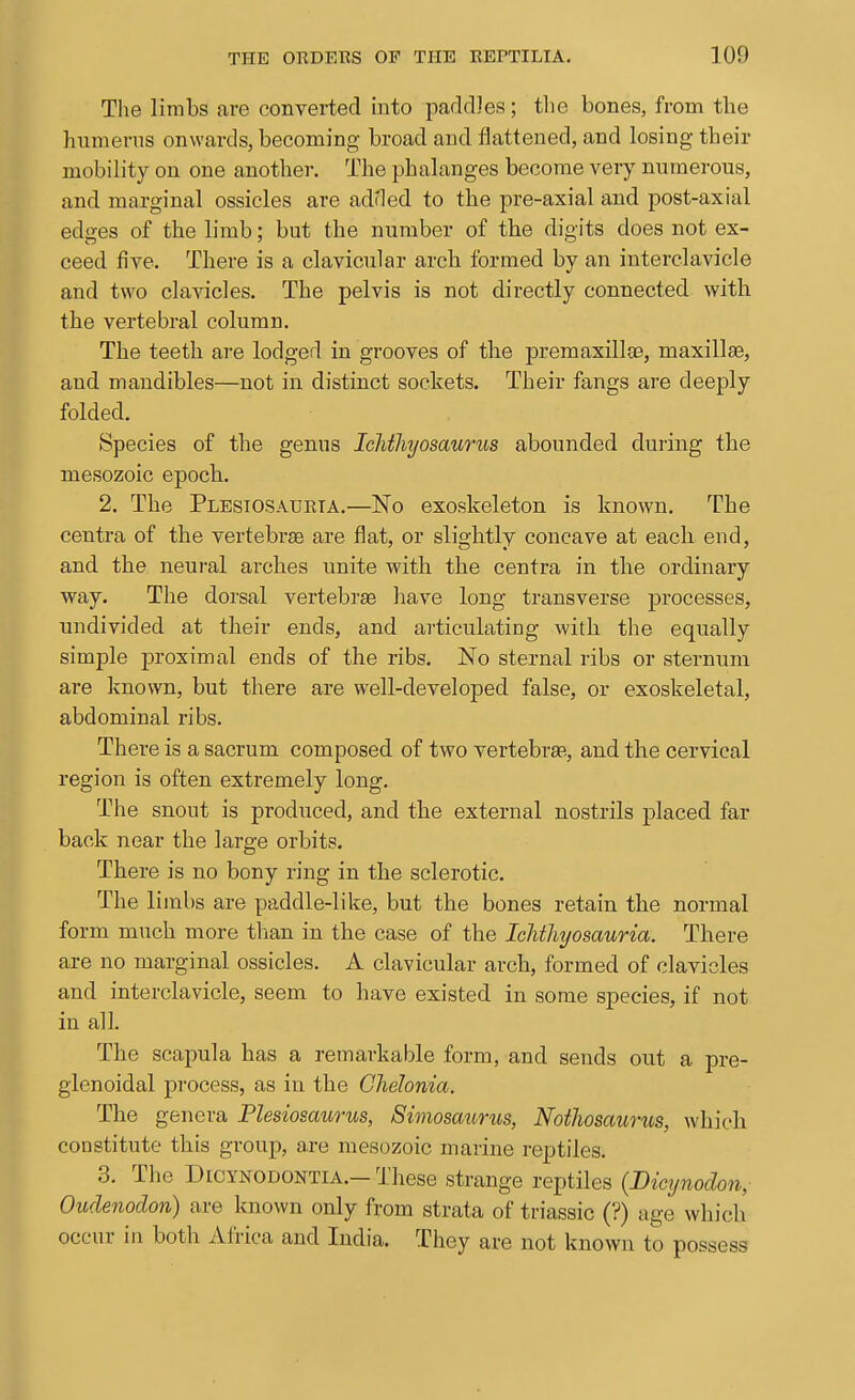 The limbs are converted into packDes; tlie bones, from the hnmerns onwards, becoming broad and flattened, and losing their mobility on one another. The phalanges become very numerous, and marginal ossicles are adHed to the pre-axial and post-axial edges of the limb; but the number of the digits does not ex- ceed five. There is a clavicular arch formed by an interclavicle and two clavicles. The pelvis is not directly connected with the vertebral column. The teeth are lodged in grooves of the premaxillge, maxillte, and mandibles—not in distinct sockets. Their fangs are deeply folded. Species of the genus Ichthyosaurus abounded during the naesozoic epoch. 2. The Plesiosaueta.—No exoskeleton is known. The centra of the vertebrae are flat, or slightly concave at each end, and the neural arches unite with the centra in the ordinary way. The dorsal vertebrae have long transverse processes, undivided at their ends, and articulating with the equally simple proximal ends of the ribs. No sternal ribs or sternum are known, but there are well-developed false, or exoskeletal, abdominal ribs. There is a sacrum composed of two vertebrae, and the cervical region is often extremely long. The snout is produced, and the external nostrils placed far back near the large orbits. There is no bony ring in the sclerotic. The limbs are paddle-like, but the bones retain the normal form much more than in the case of the Ichthyosauria. There are no marginal ossicles. A clavicular arch, formed of clavicles and interclavicle, seem to have existed in some species, if not in all. The scapula has a remarkable form, and sends out a pre- glenoidal process, as in the Chelonia. The genera Plesiosaurus, 8imosaurus, Noihosaurus, which constitute this group, are raesozoic marine reptiles. 3. The DiCYNODONTiA.-These strange reptiles (Dicynodon, Oudenodon) are known only from strata of triassic (?) age which occur ill both Africa and India. They are not known to possess