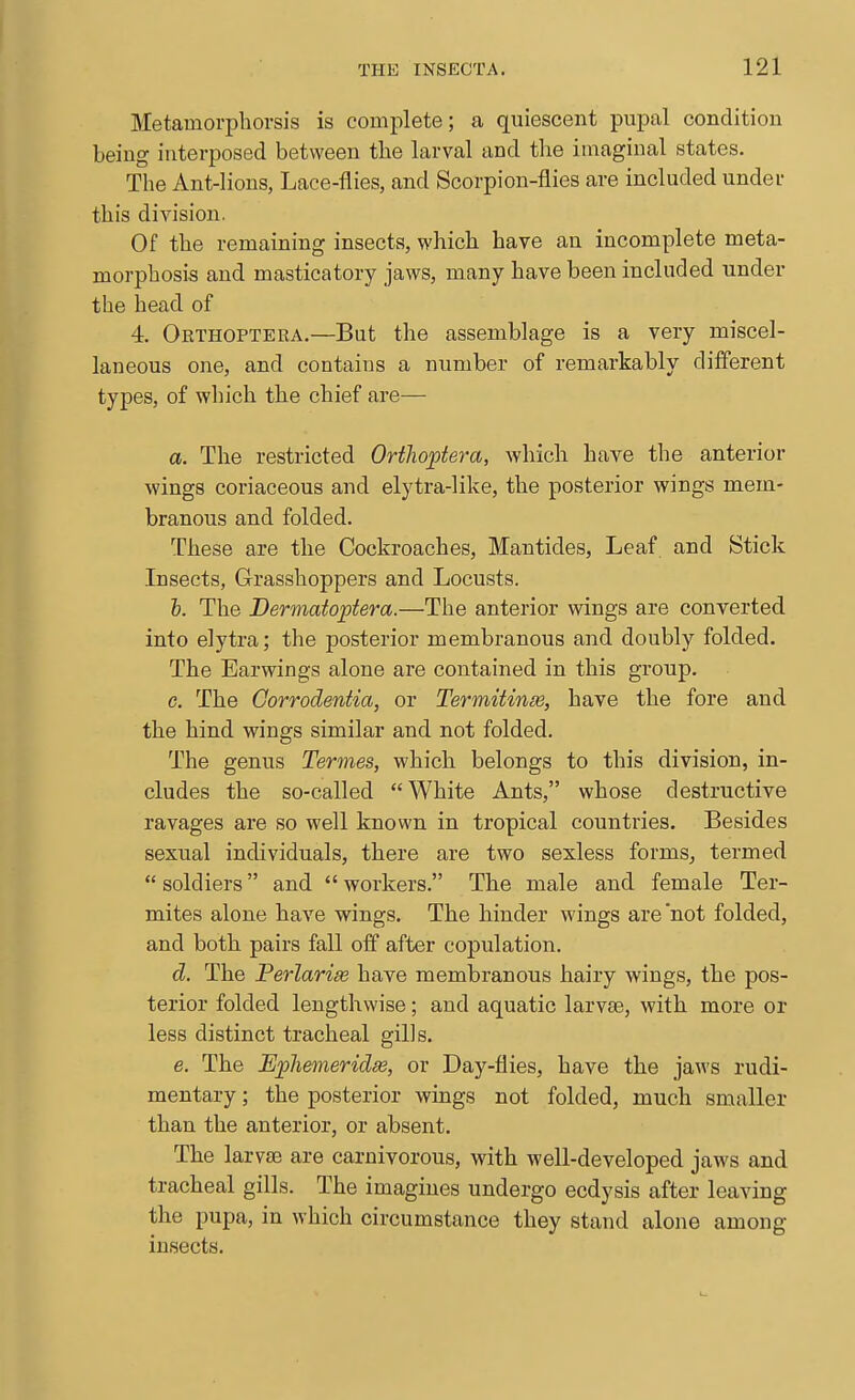Metamorpliorsis is complete; a quiescent pupal condition being interposed between tbe larval and the imaginal states. The Ant-lions, Lace-flies, and Scorpion-flies are included under this division. Of the remaining insects, which have an incomplete meta- morphosis and masticatory jaws, many have been included under the head of 4. Orthoptera.—But the assemblage is a very miscel- laneous one, and contains a number of remarkably different types, of which the chief are— a. The restricted Oriliopiera, which have the anterior wings coriaceous and elytra-like, the posterior wings mem- branous and folded. These are the Cockroaches, Mantides, Leaf and Stick Insects, Grasshoppers and Locusts. h. The Dermatoptera.—The anterior wings are converted into elytra; the posterior membranous and doubly folded. The Earwings alone are contained in this group. c. The Gorrodentia, or Termitinm, have the fore and the hind wings similar and not folded. The genus Termes, which belongs to this division, in- cludes the so-called White Ants, whose destructive ravages are so well known in tropical countries. Besides sexual individuals, there are two sexless forms, termed soldiers and workers. The male and female Ter- mites alone have wings. The hinder wings are'not folded, and both pairs fall off after copulation. d. The Perlarise have membranous hairy wings, the pos- terior folded lengthwise; and aquatic larvae, with more or less distinct tracheal gills. e. The Ephemeridse, or Day-flies, have the jaws rudi- mentary ; the posterior wings not folded, much smaller than the anterior, or absent. The larvae are carnivorous, with well-developed jaws and tracheal gills. The imagines undergo ecdysis after leaving the pupa, in which circumstance they stand alone among insects.