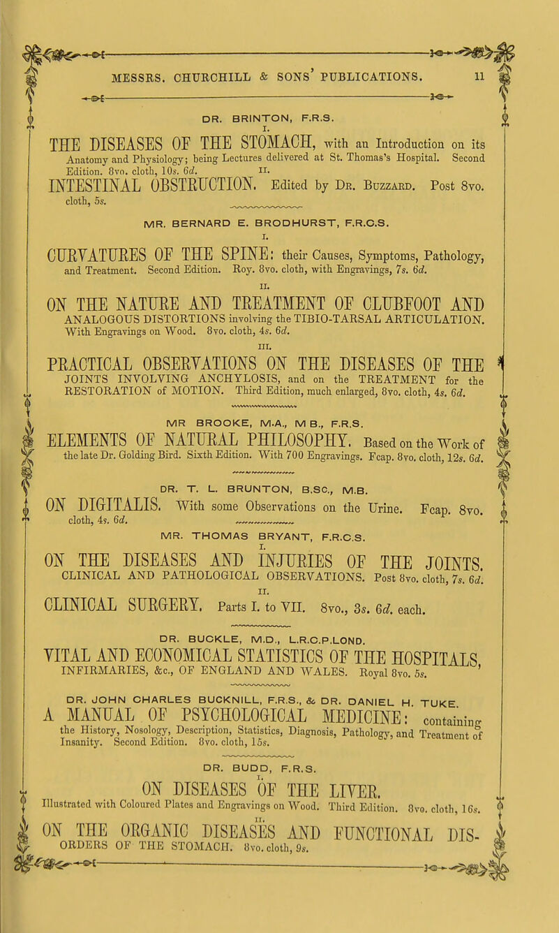 l^0<Sr-*^ — i^^^- MESSRS. CHURCHILL & SONS' PUBLICATIONS. 11 =h©- DR. BRINTON, F.R.S. I. THE DISEASES OF THE STOMACH, with an introduction on its Anatomy and Physiology; being Lectures delivered at St. Thomas's Hospital. Second Edition. 8vo. cloth, 10s. 6c?. ii. INTESTINAL OBSTEUCTION. Edited by Dr. Buzzard. Post 8vo. cloth, 5s. MR. BERNARD E. BRODHURST, F.R.C.S, I. CURYATHEES OE THE SPINE: their Causes, Symptoms, Pathology, and Treatment. Second Edition. Roy. 8vo. cloth, with Engravings, 7s. 6d. II. ON THE NATTJEE AND TREATMENT OE CLUBFOOT AND ANALOGOUS DISTORTIONS involving the TIBIO-TARSAL ARTICULATION. With Engravings on Wood. 8vo. cloth, 4s. 6d. in. PRACTICAL OBSERYATIONS ON THE DISEASES OF THE 1 JOINTS INVOLVING ANCHYLOSIS, and on the TREATMENT for the RESTORATION of MOTION. Third Edition, much enlarged, 8vo. cloth, 4s. 6d. MR BROOKE, M.A., M B., F.R.S. ELEMENTS OF NATURAL PHILOSOPHY. Based on the Work of i the late Dr. Golding Bird. Sixth Edition. With 700 Engravings. Fcap. 8vo. cloth, 12s. Gcf. DR. T. L. BRUNTON, B.SC, M.B. ON DIGITALIS. With some Observations on the Urine. Fcap. 8vo. cloth, 4s. 6d. MR. THOMAS BRYANT, F.R.C.S. I. ON THE DISEASES AND INJURIES OF THE JOINTS CLINICAL AND PATHOLOGICAL OBSERVATIONS. Post 8vo. cloth, 7s. 6ci'. II. CLINICAL SURGERY. Parts I. to VII, 8vo., 3s. 6d. each. DR. BUCKLE, M.D., L.R.C.P.LOND. YITAL AND ECONOMICAL STATISTICS OF THE HOSPITALS INFIRMARIES, &c., OF ENGLAND AND WALES. Royal 8vo. 5s. ' DR. JOHN CHARLES BUCKNILL, F.R.S., & DR. DANIEL H TUKE A MANUAL OF PSYCHOLOGICAL MEDICINE:' containing the History, Nosology, Description, Statistics, Diagnosis, Pathology, and Treatment of Insanity. Second Edition. 8vo. cloth, 15s. DR. BUDD, F.R.S. V ON DISEASES OF THE LIYER. Illustrated with Coloured Plates and Engravings on Wood. Third Edition. 8vo. cloth, 16,9. ON THE ORGANIC DISEASES AND FUNCTIONAL Dis- orders OF THE STOMACH. 8vo. cloth, 9s. '^m^: ^ • ;