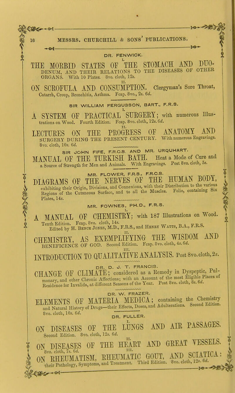 « 16 MESSRS. CHUECHILL & SONs' PUBLICATIONS. -H©< DR. FENWICK. THE MORBID STATES OF 'tHE STOMACH AND DJO- DENUM, AND THEIR RELATIONS TO THE DISEASES OF OTHER ORGANS. With 10 Plates. 8vo. cloth, 12s. ON SCROFULA AND CONSUMPTION. Clergyman's Sore Throat, Catarrh, Croup, Bronchitis, Asthma. Fcap. 8vo., 2s. 6d. SIR WILLIAM FERGUSSON, BART., F.R.S. A SYSTEM OF PRACTICAL''SURGERY; with numerous lUus- trations on Wood. Fourth Edition. Fcap. 8vo. cloth, 12s. 6d. LECTURES ON THE PROGRESS OF ANATOMY AND SURGERY DURING THE PRESENT CENTURY. With numerous Engravings. Bvo. cloth, 10s. Gd. SIR JOHN FIFE, F.R.C.S. AND MR. URQUHART. MANUAL OF THE TURKISH BATH. Heat a Mode of Core and a Source of Strength for Men and Animals.^With Engra^-ings. Post Bvo. doth, 6s. MR. FLOWER, F.R.S., F.R.C.S. , ,^ -r.rxT\Tr- I DIAGRAMS OF THE NERYES OF THE HUMAN BODY, * exHbii^ their Origin, Divisions, and Connexions, with their Distribution to the vanous | Regionrof the Cutaneous Surface, and to all the Muscles. Foho, contauung Six ^ Plates, 14s. MR. FOWNES, PH.D., F.R.S. ^ A MANUAL OF CHEMISTRY; with 187 niustrations on Wood, t nStH.'« J^N^^^^^^^ F.R.S., and H.kkx W.tts, B.A.. F.R.S. ^ CHEMISTRY, AS EXEMPLIFYING THE WISDOM AND BENEFICENCE OF GOD. Second Edition. Fcap. 8vo. cloth, 4s. 6d. III. INTRODUCTION TO Q^t^^I^I^H!^-^-^^^^^' Po^*^^^-'^'- DR. D. J. T. FRANCIS. (CHANGE OF CLIMATE; considered as a Remedy in Dyspeptic, Pul- ^miary, and other Cll Affec'tions; with an Account of the -st fgihle Places of Residence for Invalids, at different Seasons of the Year. Post 8vo. cloth, 8s. 6d. DR. W. FRAZER. ELEMENTS OF MATERIA MEDICA; containing the Chemistry a™tlal^^^ of Drugs-their Effects, Doses, and Adulterations. Second Edition. 8vo. cloth, 10s. 6d. ^^^^^^ ON DISEASES OF THE LUNGS AND AIR PASSAGES. Second Edition. Bvo. cloth, 12s. 6d. I ON DISEASES OF THE HEART AND GREAT YESSELS. f T 8vo. cloth, 7s. 6</. I- nnTirrrr'A . \f ON RHEUMATISM, RHEUl^IATIC GOUT, AND SCIATICA. ^