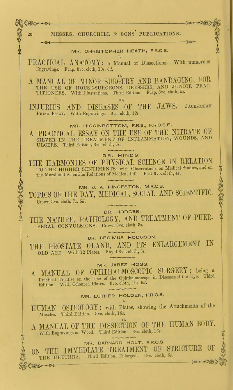 •^jgg^-H^ — 20 MESSRS. CHURCHILL & SONS' PUBLICATIONS. M MR. CHRISTOPHER HEATH, F.R.C.S. |^ I. PEACTICAL ANATOMY: a Manual of Dissections. With numerous Engravings. Fcap. 8vo. cloth, 10s. 6d. A MANUAL OF MINOE SURGERY AND BANDAGING, FOR THE USE OF HOUSE-SURGEONS, DRESSERS, AND JUNIOR PRAC- TITIONERS. With Illustrations. Third Edition. Fcap. 8vo. cloth, 6k. HI. INJURIES AND DISEASES OF THE JAWS. Jacksonian Pkize Essay. With Engravings. 8vo. cloth, 12s. MR. HIGGINBOTTOM, F.R.S., F.R.C.S.E. A PRACTICAL ESSAY ON THE USE OF THE NITRATE OF SILVER IN THE TREATMENT OF INFLAMMATION, WOUNDS, AND ULCERS. Third Edition, 8vo. cloth, 6s. THE HARMONIES OF PHYSIcirSCIENCE IN RELATION TO THE HIGHER SENTIMENTS; with Ohservations on Medical Studies, and on the Moral and Scientific Relations of Medical Life. Post 8vo. cloth, 4s. MR. J. A. HINGESTON, M.R.C.S. TOPICS OF THE DAY, MEDICAL, SOCIAL, AND SCIENTIFIC. Crown 8vo. cloth, 7s. 6d. DR. HODGES. THE NATURE, PATHOLOGY, AND TREATMENT OF PUER- PERAL CONVULSIONS. Crown 8vo. cloth, Ss. DR. DECIMUS HODGSON. THE PROSTATE GLAND, AND ITS ENLARGEMENT IN OLD AGE. With 12 Plates. Royal 8vo. cloth, 6s. MR. JABEZ HOGG. A MANUAL OF OPHTHALMOSCOPIC SURGERY; beiiig j Practical Treatise on the Use of the Ophthabnoscope in Diseases of the Eye. lUird Edition. With Coloured Plates. Svo. cloth, 10s. 6rf. MR. LUTHER HOLDEN, F R.C.S. I. HUMAN OSTEOLOGY: with Plates, showing the Attachments of the Muscles. Third Edition. 8vo. cloth, 16s. A MANUAL OF THE DISSECTION OF THE HUMAN BODY. W'ith Engravings on Wood. Third Edition. 8vo. doth, 16s. MR. BARNARD HOLT, F.R.C.S. ^ i ON THE IMMEDIATE TREATMENT OF STRICTURE OF | THE URETHRA. Third Edition, Enlarged. Ovo. cloth, 6s. ■