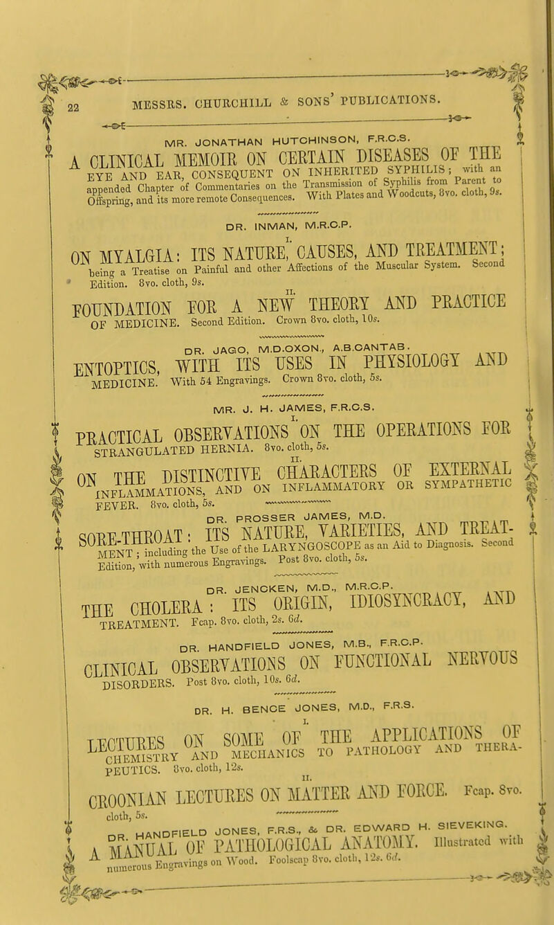 ^^-^B ■ f22 MESSRS. CHURCHILL & SONs' PUBLICATIONS. ^ : ^e* - OE + MR. JONATHAN HUTCHINSON. F.R.C.S. ^ A CLINICAL MEMOIR ON CERTAIN DISEASES OF THE ^YtT AND EAR C^^^^ ON INHERITED SYPHILIS; with an Tplnded ?hapt^r of CoSar^^^^ the TranBmission of Syphilis from Parent to oXprbg, and its more remote Conseciuences. With Plates and Woodcuts, avo. cloth, 9.. DR. INMAN, M.R.C.P. ON MYALGIA: ITS NATURe!'CAUSES, AND TREATMENT; being a Treatise on Painful and other Affections of the Muscular System. Second ' Edition. 8vo. cloth, 9s. FOUNDATION EOR A NEW THEORY AND PRACTICE OF MEDICINE. Second Edition. Crown 8vo. cloth, 10s. DR JAGO, M.D.OXON., A.B.GANTAB. ENTOPTICS, WITH ITS USES IN PHYSIOLOGY AND MEDICINE.' With 54 Engravings. Crown 8to. cloth, 5s. MR. J. H. JAMES, F.R.C.S. ^ ! PRACTICAL OBSERYATIONS'ON THE OPERATIONS EOR \ \ STRANGULATED HERNIA. 8yo. cloth, 5s. V I m THE distinct™ characters OE EXTERNAL | I ^^INFL?MMATI0NS, A^D INFLAMMATORY OR SYMPATHETIC | FEVER. 8vo. cloth, 6s. V DR PROSSER JAMES, M.D. } GnPT^TTTl^OAT- ITS NATURE, VARIETIES, AND TREAT-  ^^SN™idig\he U^^^ offhfLARYNGOSCOPE as an Aid to Diagnosis. Second SZVitt numerous Engra^-ings. nR JENCKEN, M.D., M.R.C.P. THE CHOLERA : ' ITS OEKIN, IDIOSYNCEACY, MD TREATMENT. Fcap. 8vo. cloth, 2s. M. DR HANDFIELD JONES, M.B., F.R.C.P- CLINICAL OBSERYATIOiNS ON FUNCTIONAL NERYOUS DISORDERS. Post 8vo. cloth, 10s. 6rf. ^ DR. H. BENCE JONES, M.D., F.R.S. T-rnTTTPT^c; ON SOME of' THE APPLICATIONS OF ^^SSL AND ME^^^ TO PATHOLOGY AND THERA- PEUTICS. 8vo. cloth, 12s. CROONIAN LECTURES ON MATTER AND FORCE. Fcap. 8vo. cloth, 5s. MANDFIELD JONES. F.R.S., & DR. EDWARD H. SIEVEKING. » A MANUAL OF PATHOLOGICAL ANATOM\. illustrated w.h |