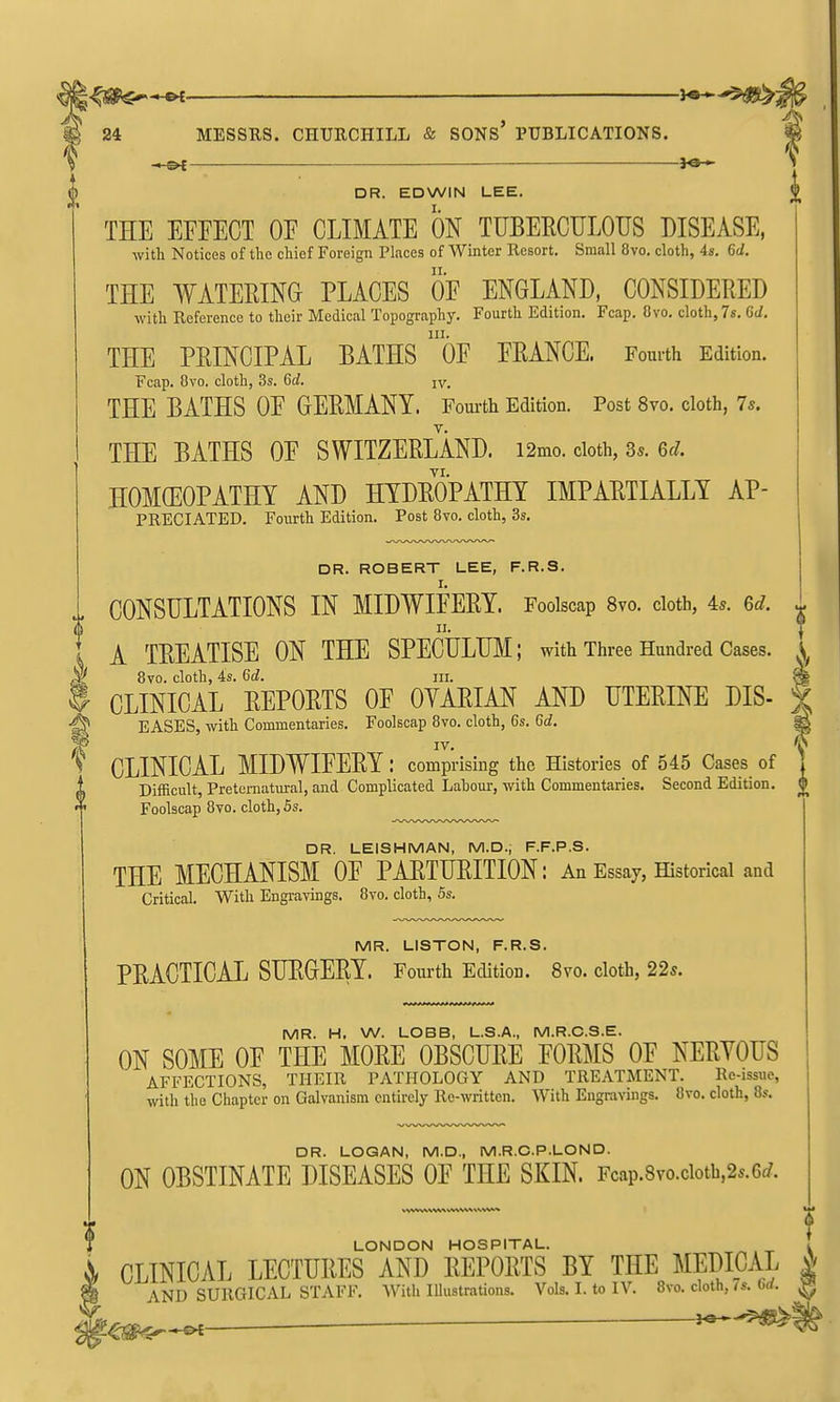 ♦ — 3«-^ DR. EDWIN LEE. THE EFFECT OF CLIMATE ON TUBEECULOUS DISEASE, with Notices of the chief Foreign Places of Winter Resort. Small 8vo. cloth, is. 6d. THE WATERING PLACES OF ENGLAND, CONSIDERED with Reference to their Medical Topography. Fourth Edition. Fcap. Ovo. cloth, 7s. 6d. 111. THE PRINCIPAL BATHS OF FRANCE. Fourth Edition. Fcap. Ovo. cloth, 3s. 6d. jv. THE BATHS OF GERMANY. Fom-th Edition. Post 8vo. cloth, 7s. THE BATHS OF SWITZERLAND. i2mo. doth, 3s. 6^/. HOMffiOPATHY AND HYDROPATHY IMPARTIALLY AP- PRECIATBD. Fourth Edition. Post 8vo. cloth, 3s. DR. ROBERT LEE, F.R.S. CONSULTATIONS IN MIDWIFERY. Foolscap 8vo. cloth, As. Gd. ^ I A TREATISE ON THE SPECtlLM; with Three Hundred Cases. A 8vo. cloth, 4s. Gd. III. ^ CLINICAL REPORTS OF OYARIAN AND UTERINE DIS- |; EASES, with Commentaries. Foolscap 8vo. cloth, 6s. Gd. ^ W Y ^ CLINICAL MIDWIFERY: comprising the Histories of 545 Cases of 1 Difficult, Preternatural, and Complicated Labour, with Commentaries. Second Edition. ^ Foolscap 8vo. cloth, 5s. DR. LEISHMAN, M.D., F.F.P.S. THE MECHANISM OF PARTURITION: An Essay, Historical and Critical. With Engravings. 8vo. cloth, 5s. MR. LISTON, F.R.S. PRACTICAL SURGERY. Fourth Edition. 8vo. cloth, 22s. MR. H. W. LOBB, L.S.A., M.R.C.S.E. ON SOME OF THE MORE OBSCURE FORMS OF NERVOUS AFFECTIONS, THEIR PATHOLOGY AND TREATMENT. Re-issue, with the Chapter on Galvanism entirely Re-written. With Engravings. 8vo. cloth, 8s. DR. LOQAN, M.D., M.R.C.P.LOND. ON OBSTINATE DISEASES OF THE SKIN. Fcap.8vo.cioth,2s.6(/. LONDON HOSPITAL. i CLINICAL LECTURES AND REPORTS BY THE MEDICAL J; AND SURGICAL STAFF. With lUustrations. Vols. I. to IV. 8vo. cloth, 7s. 6rf. ^