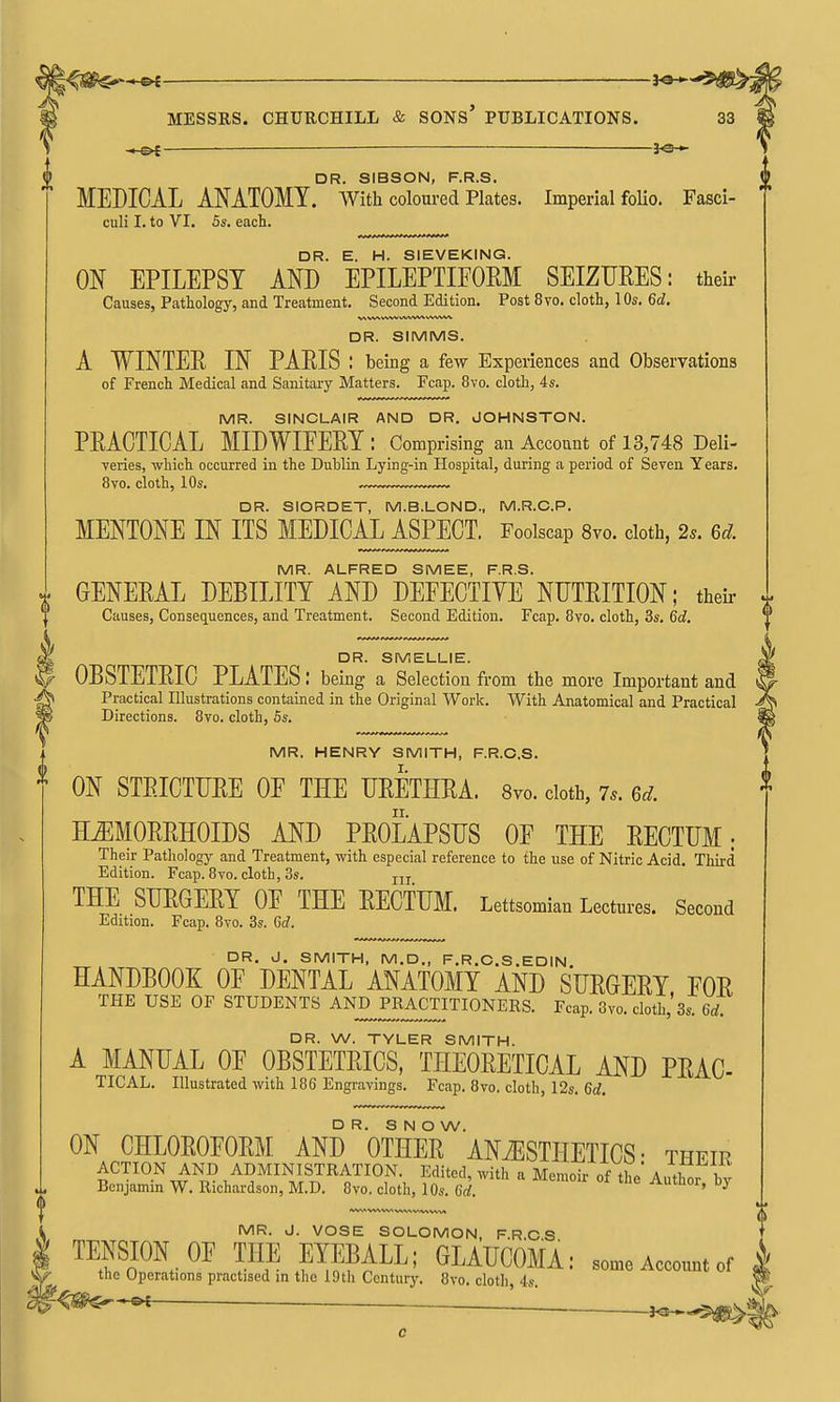 — 3^-^ DR. SIBSON, F.R.S. MEDICAL ANATOMY, with coloured Plates. Imperial folio. Fasci- culi I. to VI. 5s. each. DR. E. H. SIEVEKING. ON EPILEPSY AND EPILEPTIFOEM SEIZURES: their Causes, Pathology, and Treatment. Second Edition. Post 8vo. cloth, 10s. 6d. V\ W\ WW W\A/%^ VWW^ DR. SIMMS. A WINTER IN PARIS : being a few Experiences and Observations of French Medical and Sanitary Matters. Fcap. 8vo. cloth, 4s. MR. SINCLAIR AND DR. JOHNSTON. PRACTICAL MIDWIFERY : Comprising an Account of 13,748 Deli- veries, which occurred in the Duhlin Lying-in Hospital, during a period of Seven Years. 8vo. cloth, 10s. DR. SIORDET, M.B.LOND., M.R.O.P. MENTONE IN ITS MEDICAL ASPECT. Foolscap 8vo. cloth, 2s. 6d. MR. ALFRED SMEE, F.R.S. GENERAL DEBILITY AND DEPECTIYE NUTRITION; theii- Causes, Conseq^uences, and Treatment. Second Edition. Fcap. 8vo. cloth, 3s. 6d. DR. SMELLIE. tDR. SMELLIE. OBSTETRIC PLATES: being a Selection from the more Important and Practical Illustrations contained in the Original Work. With Anatomical and Practical ^ Directions. 8vo. cloth, 6s. f MR. HENRY SMITH, F.R.C.S. * ON STRICTURE OF THE URETHRA. Svo. cloth, 7.. 6^. HEMORRHOIDS AND PROLAPSUS OF THE RECTUM; Their Pathology and Treatment, with especial reference to the use of Nitric Acid. Tliii-d Edition. Fcap. 8vo. cloth, 3s. jjj THE SURGERY OF THE RECTUM. Lettsomian Lectures. Second Edition. Fcap. 8vo. 3s. 6d, I. DR. J. SMITH, M.D., F.R.C.S.EDIN HANDBOOK OF DENTAL ANATOMY AND SURGERY FOR THE USE OF STUDENTS ^ND^PRACTITIONERS. Fcap. 3vo. cloth,'3s. 6d. DR. W. TYLER SMITH. A MANUAL OF OBSTETRICS, THEORETICAL AND PRAC- TICAL. Illustrated with 186 Engravings. Fcap. Svo. cloth, 12s. 6d. DR. S N O W. ON CHLOROFORM AND OTHER ANiESTHETICS • their ACTION AND ADMINISTRATION. Edited, with a Memoir of the Author bv Benjamin W. Richardson, M.D. 8vo. cloth, 10s. 6d. Autlior, bj MR. J. VOSE SOLOMON, F.R C S TENSION OP THE EYEBALL; GLAUCOMA: ,„„eAccount„f the Operations practised in tlic 19th Centurj'. 8vo. cloth 4s. r<@^*«^ — ' . '