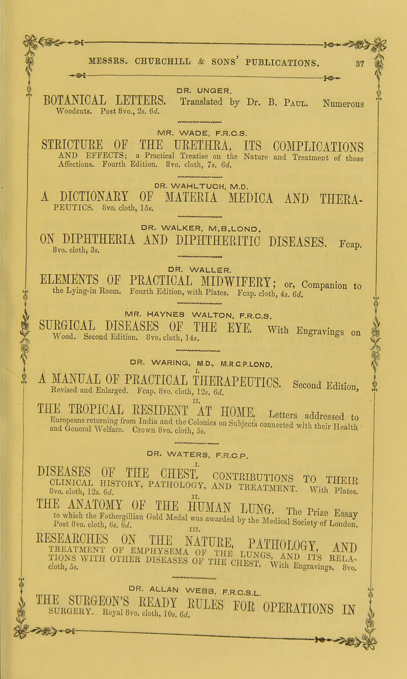 ^  BOTANICAL LETTERS. Translated by Dr. B. Paul. Numerous Woodcuts, Post 8vo., 2s. 6d. ^Sh DR. UNQER. MR. WADE, F.R.O.S. STRICTURE OF THE URETHRA, ITS COMPLICATIONS AND EFFECTS; a Practical Treatise on the Nature and Treatment of those Affections. Fourth Edition. 8ro. cloth, 7s. 6d. DR. WAHLTUCH, M.D. A DICTIONARY OF MATERIA MEUICA AND THERA- PEUTICS. 8ro. cloth, 15s. DR. WALKER, M.B.LOND. ON DIPHTHERIA AND DIPHTHERITIC DISEASES. Fcap 8vo. cloth^ 3s. ^' DR. WALLER. ELEMENTS OF PRACTICAL MIDWIFERY; or, Compadon .o the Lying-in Room. Fourth Edition, with Plates. Fcap. cloth, 4s. 6d. S. MR. HAYNES WALTON, F.R.O.S 1 SURGICAL DISEASES OE THE EYE. With Engravings on ^ Wood. Second Edition. 8vo. cloth, 14s. -^-ugiavings on i DR. WARING, M.D., M.R.C.P.LOND. A MANUAL OF PRACTICAL THERAPEUTICS. Sccoad Edition Eerised and Enlarged. Fcap. 8yo. doth, 12.. 6<i. HdltlOn, THE TROPICAL RESIDENT AT HOME. Letters addressed to DR. WATERS, F.R.O.P. DISEASES OE THE CHEST.' contributions to tttptp THE ANATOMY OE THE HUMAN LUNG Tho p • v to which the Fothergillian Gold Medal was awarded by the Me'di.nl S •V'^^^''^^' Post 8vo. cloth, 6s. (id. ^ ^ Medical Society of London. DR. ALLAN WEBB, FROSL THE SURGEON'S READY RULES  FOR OPERAt™^ tat SURGERY. Royal 8vo. cloth, lOs. 6rf. Ui-tiKAIIUNb IN