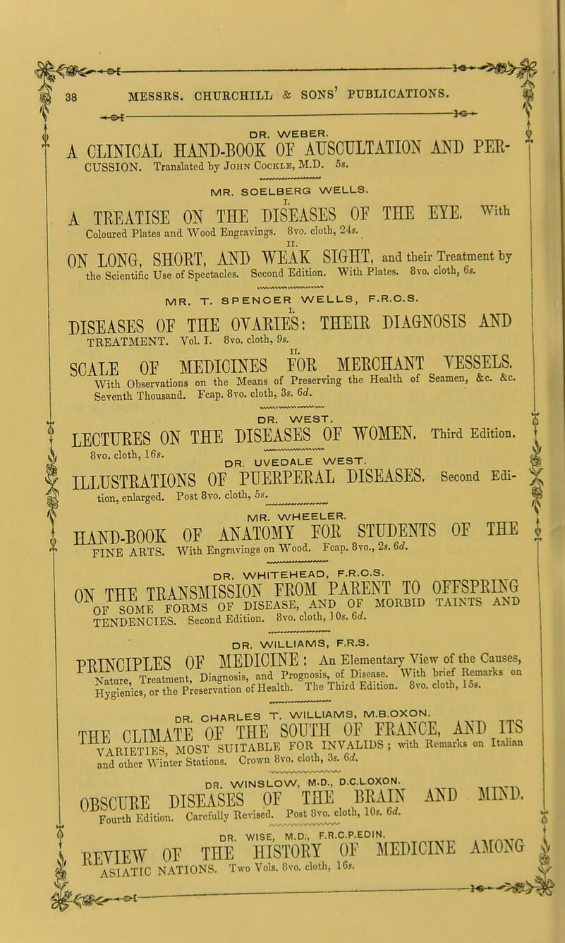 MESSRS. CHURCHILL & SONS' PUBLICATIONS. DR. WEBER. A CLINICAL HAND-BOOK OE AUSCULTATION AND PER- CUSSION, Translated by John Cockle, M.D. 5s. MR. SOELBERG WELLS. A TREATISE ON THE DISEASES OF THE EYE. with Coloured Plates and Wood Engravings. 8vo. cloth, 24s. ON LONG, SHORT, AND WEAK SIGHT, and their Treatment by the Scientific Use of Spectacles. Second Edition. With Plates. 8vo, cloth, 6s. VWV kiWW* WWWV MR. T. SPENCER WELLS, F.R.C.S. DISEASES OE THE OYARIES: THEIR DIAGNOSIS AND TREATMENT. Vol. I. 8vo. cloth, 9s. SCALE OE MEDICINES EOR MERCHANT YESSELS. With Observations on the Means of Preserving the Health of Seamen, &c. &c. Seventh Thousand. Fcap, 8vo. cloth, 3s. 6d. ihwv\« vw^v« ^/vvwv^ vwv DR. WEST. LECTURES ON THE DISEASES OE WOMEN. Third Edition. I 8vo. cloth, 16s. UVEDALE WEST. 5 ILLUSTRATIONS OE PUERPERAL DISEASES. Second Edi- ^ tion, enlarged. Post 8vo. cloth, 6s^ ^ MR. WHEELER. . I HAND-BOOK OE ANATOMY EOR STUDENTS OE THE |, ^ FINE ARTS. With Engravings on Wood. Fcap. 8vo., 2s. 6d. DR. WHITEHEAD, F.R.C.S. ON THE TRANSMISSION EROM PARENT TO OFFSPRING OF s5kE FORMS 0? DISEASE, AND OF MORBID TAINTS AND TENDENCIES. Second Edition. 8vo. cloth, ] Os. 6rf. DR. WILLIAMS, F.R.S. p-RmniPIiES OF MEDICINE: An Elementaiy view of the Causes, riUi>VJiX JJiiU V Prognosis, of Disease. With brief Remarks on SSt^ic^oftrAesSr^f Hed.1^ Edition. 8vo. cloth, 15s. DR CHARLES T. WILLIAMS, M.B.OXON. THE CLIMATE OF THE SOUTH OF FRANCE, AND ITS VARimES MOST SUITABLE FOR INVALIDS ; with Remarks on Italian and other Winter Stations. Crown ^vo^^cloth^ 6d. DR. WINSLOW, M.D., D.C.L.OXON. OBSCURE DISEASES OF THE BRAIN AND MI^sD. Fourth Edition. Carefully Revi^e'l^.^^if:!!.^*^'' ^'^^ DR WISE M D;, F.R.C.P.EDIN. ; EEYIEW OF the' history OF MEDICINE AMONG | ASIATIC NATIONS. Two Vols. 8vo. cloth, 16s. .V*