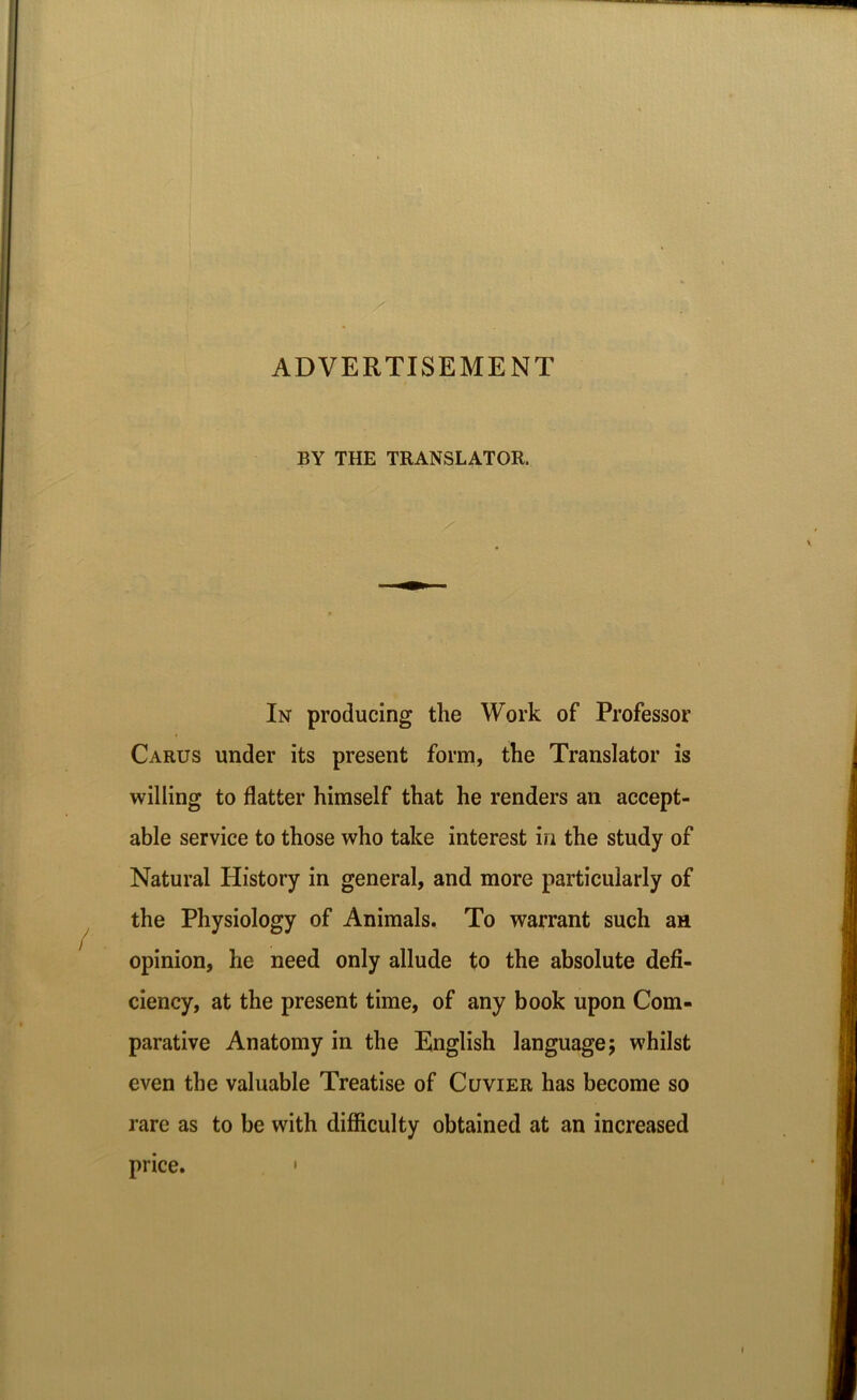 ADVERTISEMENT BY THE TRANSLATOR. In producing the Work of Professor Carus under its present form, the Translator is willing to flatter himself that he renders an accept- able service to those who take interest in the study of Natural History in general, and more particularly of the Physiology of Animals. To warrant such an opinion, he need only allude to the absolute defi- ciency, at the present time, of any book upon Com- parative Anatomy in the English language; whilst even the valuable Treatise of Cuvier has become so rare as to be with difficulty obtained at an increased price. •