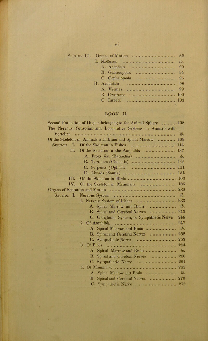 Section III. Organs of Motion SO I. Moliusca ib. A. Acephala 90 B. Gasteropoda 94 C. Cephalopoda 96 II. Articulata 98 A. Vermes 99 B. Crustacea 100 C. Insecta 103 BOOK II. Second Formation of Organs belonging to the Animal Sphere 108 The Nervous, Sensorial, and Locomotive Systems in Animals with Vertebra ib. Of the Skeleton in Animals with Brain and Spinal Marrow 109 Section I. Of the Skeleton in Fishes 114 II. Of the Skeleton in the Amphibia 137 A. Frogs, &c. (Batrachia) ib. B. Tortoises (Chelonia) 146 C. Serpents (Ophidia) 151 D. Lizards (Sauria) 154 III. Of the Skeleton in Birds 163 IV. Of the Skeleton in Mammalia 186 Organs of Sensation and Motion 230 Section I. Nervous System ib. 1. Nervous System of Fishes 233 A. Spinal Marrow and Brain ib. B. Spinal and Cerebral Nerves 243 C. Ganglionic System, or Sympathetic Nerve 246 2. Of Amphibia 247 A. Spinal Marrow and Brain ib. B. Spinal and Cerebral Nerves 252 C. Sympathetic Nerve 253 3. Of Birds 254 A. Spinal Marrow and Brain ib. B. Spinal and Cerebral Nerves 260 C. Sympathetic Nerve 261 4. Of Mammalia 262 A. Spinal Marrow and Brain ib. B. Spinal and Cerebral Nerves 270 C. Sympathetic Nerve 272