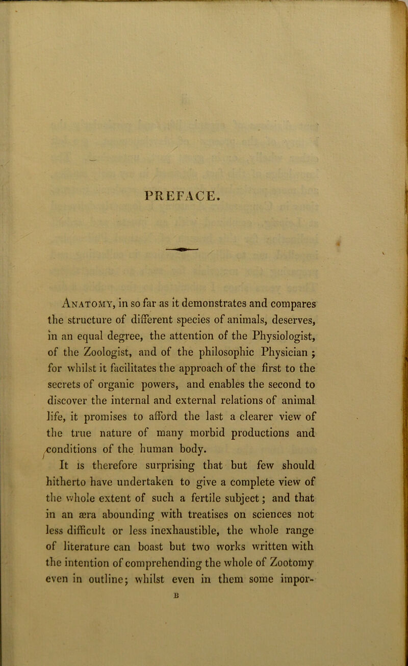 PREFACE. Anatomy, in so far as it demonstrates and compares the structure of different species of animals, deserves, in an equal degree, the attention of the Physiologist, of the Zoologist, and of the philosophic Physician ; for whilst it facilitates the approach of the first to the secrets of organic powers, and enables the second to discover the internal and external relations of animal life, it promises to afford the last a clearer view of the true nature of many morbid productions and /Conditions of the human body. It is therefore surprising that but few should hitherto have undertaken to give a complete view of the whole extent of such a fertile subject; and that in an sera abounding with treatises on sciences not less difficult or less inexhaustible, the whole range of literature can boast but two works written with the intention of comprehending the whole of Zootomy even in outline; whilst even in them some impor- u