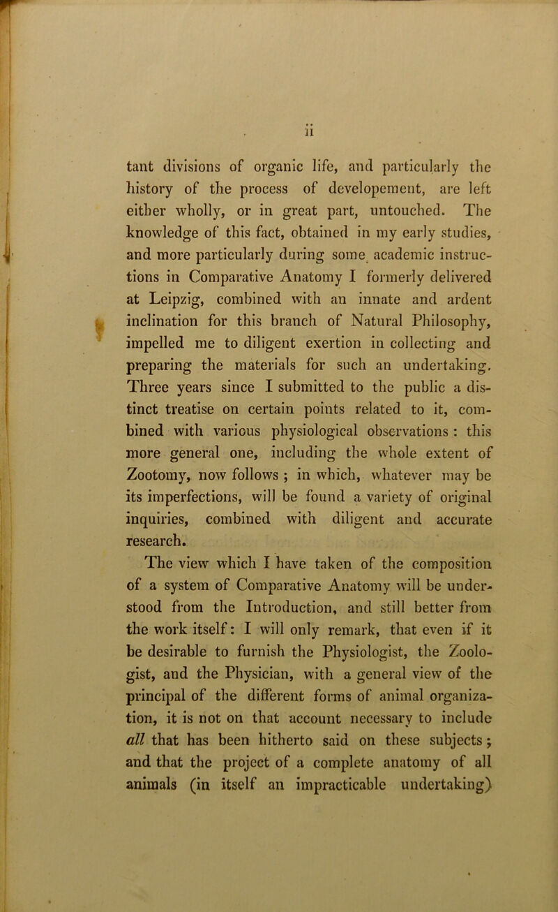 • • 11 tant divisions of organic life, and particularly the history of the process of developement, are left either wholly, or in great part, untouched. The knowledge of this fact, obtained in my early studies, and more particularly during some academic instruc- tions in Comparative Anatomy I formerly delivered at Leipzig, combined with an innate and ardent inclination for this branch of Natural Philosophy, impelled me to diligent exertion in collecting and preparing the materials for such an undertaking. Three years since I submitted to the public a dis- tinct treatise on certain points related to it, com- bined with various physiological observations: this more general one, including the whole extent of Zootomy, now follows ; in which, whatever may be its imperfections, will be found a variety of original inquiries, combined with diligent and accurate research. The view which I have taken of the composition of a system of Comparative Anatomy will be under- stood from the Introduction, and still better from the work itself: I will only remark, that even if it be desirable to furnish the Physiologist, the Zoolo- gist, and the Physician, with a general view of the principal of the different forms of animal organiza- tion, it is not on that account necessary to include all that has been hitherto said on these subjects; % and that the project of a complete anatomy of all animals (in itself an impracticable undertaking)