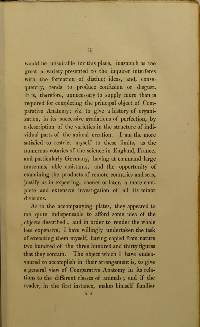 would be unsuitable for this place, inasmuch as too great a variety presented to the inquirer interferes with the formation of distinct ideas, and, conse- quently, tends to produce confusion or disgust. It is, therefore, unnecessary to supply more than is required for completing the principal object of Com- parative Anatomy; viz. to give a history of organi- zation, in its successive gradations of perfection, by a description of the varieties in the structure of indi- vidual parts of the animal creation. I am the more satisfied to restrict myself to these limits, as the numerous votaries of the science in England, France, and particularly Germany, having at command large museums, able assistants, and the opportunity of examining the products of remote countries and seas, justify us in expecting, sooner or later, a more com- plete and extensive investigation of all its minor divisions. As to the accompanying plates, they appeared to me quite indispensable to afford some idea of the /objects described ; and in order to render the whole less expensive, I have willingly undertaken the task of executing them myself, having copied from nature two hundred of the three hundred and thirty figures that they contain. The object which I have endea- voured to accomplish in their arrangement is, to give a general view of Comparative Anatomy in its rela- tions to the different classes of animals ; and if the reader, in the first instance, makes himself familiar b 2