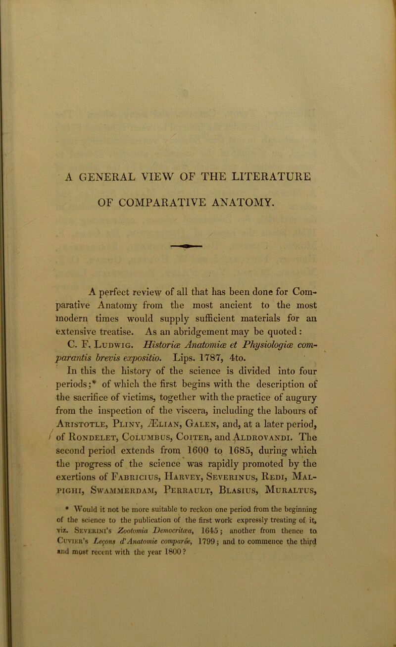 A GENERAL VIEW OF THE LITERATURE OF COMPARATIVE ANATOMY. A perfect review of all that has been done for Com- parative Anatomy from the most ancient to the most modern times would supply sufficient materials for an extensive treatise. As an abridgement may be quoted : C. F. Ludwig. Historic Anatomies et Physiologies com- par antis brevis expositio. Lips. 1787, 4to. In this the history of the science is divided into four periods ;* of which the first begins with the description of the sacrifice of victims, together with the practice of augury from the inspection of the viscera, including the labours of Aristotle, Pliny, ./Elian, Galen, and, at a later period, i of Rondelet, Columbus, Coiter, and Aldrovandi. The second period extends from 1600 to 1685, during which the progress of the science was rapidly promoted by the exertions of Fabricius, Harvey, Severinus, Redi, Mal- pighi, Swammerdam, Perrault, Blasius, Muraltus, • Would it not be more suitable to reckon one period from the beginning of the science to the publication of the first work expressly treating of it, viz. Sevkiuni’s Zootumia Democritaa, 1645; another from thence to Cuvier’s Lemons d'Anatomic comparve, 1799; and to commence the third and most recent with the year 1800 ?