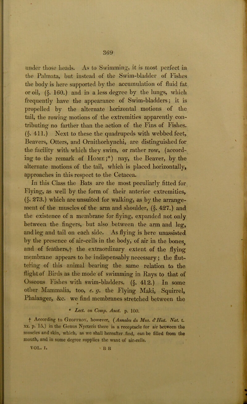 under those heads. As to Swimming’, it is most perfect in the Palmata, but instead of the Swim-bladder of Fishes the body is here supported by the accumulation of fluid fat or oil, (§. 160.) and in a less degree by the lungs, which frequently have the appearance of Swim-bladders; it is propelled by the alternate horizontal motions of the tail, the rowing motions of the extremities apparently con- tributing no farther than the action of the Fins of Fishes. (§. 411.) Next to these the quadrupeds with webbed feet, Beavers, Otters, and Ornithorhynchi, are distinguished for the facility with which they swim, or rather row, (accord- ing to the remark of Home;*) nay, the Beaver, by the alternate motions of the tail, which is placed horizontally, approaches in this respect to the Cetacea. In this Class the Bats are the most peculiarly fitted for Flying, as well by the form of their anterior extremities, (§. 273.) which are unsuited for walking, as by the arrange- ment of the muscles of the arm and shoulder, (§. 427.) and the existence of a membrane for flying, expanded not only between the fingers, but also between the arm and leg, and leg and tail on each side. As flying is here unassisted by the presence of air-cells in the body, of air in the bones, and of feathers,-f- the extraordinary extent of the flying membrane appears to be indispensably necessary; the flut- tering of this animal bearing the same relation to the flight of Birds as the mode of swimming in Rays to that of Osseous Fishes with swim-bladders. (§. 412.) In some other Mammalia, too, e. g. the Flying Maki, Squirrel, Phalanger, &c. we find membranes stretched between the * Led. on Comp. Anat. p. 100. f According to Geoffroy, however, (Annalcs du Mus. d'Hist. Nat. t. xx. p. 15.) in the Genus Nycteris there is a receptacle for air between the muscles and skin, which, as we shall hereafter. find, can be filled from the mouth, and in some degree supplies the want of air-cells. VOL. I. ' B B