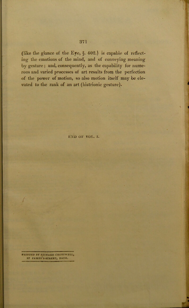 (like tlie glance of the Eye, §. 402.) is capable of reflect- ing the emotions of the mind, and of conveying meaning by gesture ; and, consequently, as the capability for nume- rous and varied processes of art results from the perfection of the power of motion, so also motion itself may be ele- vated to the rank of an art (histrionic gesture). END OF VOL. I. / PRINTED B7 RICHARD CRUTTWELI,, ST JAMF.s’s-STREET, BATH.