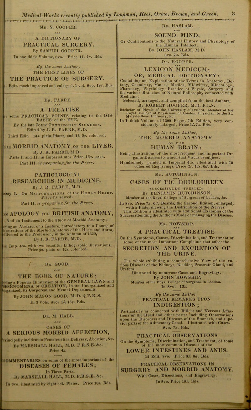 * Medical Works recently published by Longman, Rees, Orine, Brown, atirf Green. Mr. S. COOPER. A DICTIONARY OF PRACTICAL SURGERY. By SAMUEL COOPER. In one thick Volume, 8vo. Price 1Z. j. Bds. i?y the same Author, THE FIRST LINES OF THE PRACTICE OF SURGERY. Edit, much improved and enlarged. 1 vol. 8vo. 18.v. Bds. Dr. FARRE. A TREATISE some PRACTICAL POINTS relating to the DIS- EASES of the EYE. By the late John Cunningham Saunders. Edited by J. R. FARRE, M.D. Third Edit. 14s. plain Plates, and 11. 5s. coloured. [hue MORBID ANATOMY of the LIVER. By J. R. FARRE, M.D. Parts I. and II. in Imperial 4to. Price 15s. each. Part III. is preparing for the Press. PATHOLOGICAL RESEARCHES IN MEDICINE. By J. R. FARRE, M.D. •say I.—On Malformations of the Human Heart. Price 7s. sewed. Part II. is preparing for the Press. 'V APOLOGY FOR BRITISH ANATOMY, l ' • j And an Incitement to the Study of Morbid Anatomy ; [ e ;ing an Abstract of a Lecture, introductory to a Course of > li ustrations of the Morbid Anatomy of the Heart and Aorta, fi:! livered to the Profession, in the Autumn of 1826, ! By J-R. FARRE, M.D. , , n Imp. 4to. with two beautiful Lithographic illustrations. Price 99. plain or 12s. coloured. / Dr. GOOD. THE BOOK OF NATURE; U. eing a Popular Illustration of the GENERAL LAM S and { HfENOMENA of CREATION, in its Unorganized and fi rganized, its Corporeal and Mental Departments. By JOHN MASON GOOD, M.D4F.R.S. In 3 Vols. 8vo. 1Z. 10s. Bds. Dr. M. HALL. * * CASES OF I A SERIOUS MORBID AFFECTION, if rincipally incident to Females after Delivery, Abortion, &c. By MARSHALL HALL, M.D. F.R.S.E. &c. Price 4.5. COMMENTARIES on some of the most important of the DISEASES OF FEMALES; In Three Parts. By MARSHALL HALL, M.D. F.R.S.E. &c. In 8vo. illustrated by eight col. Plates. Price 18s. Bds. Dr. HASLAM. SOUND MIND, Or Contributions to the Natural History and Physiology of the Human Intellect. By JOHN HASLAM, M.D. 8vo. 7s. Bds. Dr. HOOPER. LEXICONMEDICUM; OR, MEDICAL DICTIONARY: Containing an Explanation of the Terms in Anatomy, Bo- tany, Chemistry, Materia Medica, Midwifery, Mineralogy, Pharmacy, Physiology, Practice of Physic, Surgery, and the various Branches of Natural Philosophy connected with Medicine. Selected, arranged, and compiled from the best Authors, By ROBERT HOOPER, M.D. F.L.S. Bachelor of Physic of the University of Oxford, Member of the Royal College of Physicians of London, Physician to the St. M.iry-le-Bone Infirmary, &c. In 1 thick Volume of 1300 Pages, 5th Edition, very con- siderably enlarged, Price 1Z. 7s. Bds. By the same Author, THE MORBID ANATOMY OF THE HUMAN BRAIN; Being Illustrations of the most frequent and important Or- ganic Diseases to which that Viscus is subject. Handsomely printed in Imperial 4to. illustrated with 15 coloured Engravings, Price 2Z. 12s. (id. Bds. Mr. HUTCHINSON. CASES OF TIC ^DOULOUREUX SUCCESSFULLY TREATED. By BENJAMIN HUTCHINSON, Member of the Royal College of Surgeons of London, &c. In 8vo. Price 7s. 6d. Boards, the Second Edition, enlarged, with a Plate, shewing the Distribution of the Nerves. This Edition is illustrated with additional Examples of the Successattending the Author’s Mode of managing the Disease. Mr. HOWSH1P. A PRACTICAL TREATISE On the Symptoms, Causes, Discrimination, and Treatment of some of the most Important Complaints that affect the SECRETION AND EXCRETION OF THE URINE. The whole exhibiting a comprehensive View of the vn- . rious Diseases of the Kidneys, Bladder, Prostrate Gland, and Urethra. Illustrated by numerous Cases and Engravings. By JOHN HOWSHIP, Member of the Royal College of Surgeons in London. In 8vo. 13s. By the same Author, PRACTICAL REMARKS UPON INDIGESTION; Particularly as connected with Bilious and Nervous Affec- tions of the Head and other parts: including Observations upon the Disorders and Diseases of the Stomach, and supe- rior parts of the Alimentary Canal. Illustrated with Cases. 8vo. 7s. Bds. PRACTICAL OBSERVATIONS On the Symptoms, Discrimination, and Treatment, of some of the most common Diseases of the LOWER INTESTINES AND ANUS. 3d Edit. 8vo. Price 85. 6d. Bds. PRACTICAL OBSERVATIONS IN SURGERY AND MORBID ANATOMY. With Cases, Dissections, and Engravings. In 8vo. Trice 18.t. Bils.