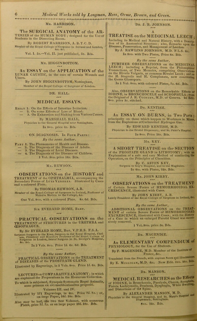 Mr. HARRISON. Dr. J. R. JOHNSON. The SURGICAL ANATOMY of the AR- TERIES of the HUMAN BODY; designed for the Use of Students in the Dissecting Room. By ROBERT HARRISON, A. B.T. C. D. Member of the Royal College of Surgeons in Ireland and London, &o. See. Yol. I. 5s.—Vol. II. just published, 5s. Bda. Mr. IIIGGINBOTTOM. An ESSAY on the APPLICATION of the LUNAR CAUSTIC, in the cure of certain Wounds and Ulcers. By JOHN HIGGINBOTTOM, Nottingham, Member of the Royal College of Surgeons of London. DR. HALL. MEDICAL ESSAYS. Essay 1. On the Effects of Intestine Irritation. — 2. On some Effects of Loss of Blood. — 3. On Exhaustion and Sinking from Various Causes. By MARSHALL HALL, Physician to the General Hospital near Nottingham. In 8vo. price 4,?. Bds. ON DIAGNOSIS. In Four Parts: By the same Author. Part 1. The Phcenomena of Health and Disease. — 2. The Diagnosis of the Diseases of Adults. — 3. The Diagnosis of Local Diseases. — 4. The Diagnosis of the Diseases of Children. 1 Vol. 8vo. price 16a. Bds. Mr. HEWSON. OBSERVATIONS on the HISTORY and TREATMENT of the OPHTHALMIA, accompanying the Secondary Forms of Lues Venerea. Illustrated by Cases and a coloured Plate. By THOMAS HEWSON, A.B. Member of the Royal College of Surgeons in Ireland, Professor of Materia Meilica to the College, &c. One Vol. 8vo. with a coloured Plate. 8a. 6d. Bds. A TREATISE on the MEDICINAL LEECH; Including its Medical and Natural History, with a Descrip, tion of its Anatomical Structure; also, Remarks upon the Diseases, Preservation, and Management of Leeches. By J. RAWLINS JOHNSON, M.D. F.L.S. &c. In 8vo. with Two Plates, Price 8a. Bds. By the same Author, FURTHER OBSERVATIONS on the MEDICINAL LEECH; including a Reprint, from the Philosophical Transactions, of Two Memoirs, comprising Observations on the Hirudo Vulgaris, or common Rivulet Leech; and on the H. Stagnalis and H. Complanata, now constitutin'* the Genus Glossopora. In 1 Vol. 8vo. with coloured Plates, 7a. 6d. Bds. Also, OBSERVATIONS on the Remarkable Effects of IODINE, in BRONCIIOCELE and SCROPHULA; from the Original of J. R. Coindet, M.D. of Geneva. 2d Edit. 8vo. price 3a. stitched. Dr. KENTISH. * An ESSAY ON BURNS, in Two Parts; principally on those which happen to Workmen in Mines, from the Explosions of Carburetted Hydrogen Gas. By EDWARD KENTISH, M.D. Physician to the Bristol Dispensary, and St. Peter’s Hospital. In 8vo. Price 10a. Bds. Mr. KEY. ^ A SHORT TREATISE on the SECTION of the PROSTATE GLAND in LITHOTOMY; with an Explanation of a safe and easy Method of conducting the Operation, on the Principles of Cheselden. By C. ASTON KEY, Surgeon to Guy’s Hospital, and to the Magdalen. In 4to. with Plates, 12s. Bds. Mr. JOHN KIRBY'. OBSERVATIONS on the TREATMENT of Certain Severe Forms of HEMORRHOIDAL EX- CRESCENCE, illustrated with Cases. By JOHN KIRBY', A.B. Lately President of the Royal College of Surgeons in Ireland, Sec. Sir EVERARD HOME, Bart. PRACTICAL OBSERVATIONS on the TREATMENT of STRICTURES in the URETHRA and (ESOPHAGUS. By Sir EVERARD HOME, Bart. V.P.R.S. F.S.A. Serjeant Surgeon to the King, Surgeon to the Royal Hospital, Chel- sea, President and Honorary Professor of the Royal College of Surgeons in London, Senior’Surgcon to St. George’s Hospital, See. Sec. In 3 Vols. 8vo. Price 11. 6s. 6ri. Bds. By the same Author, PRACTICAL OBSERVATIONS on the TREATMENT of DISEASES of the PROSTRATE GLAND. Illustrated by Engravings, in 2 Vols. 8vo. Price 11. 6s. Bds. LECTURES on COMPARATIVE ANATOMY; in which arc explained the Preparations in the Hunterian Collection. To which is subjoined, Synopsis Systematis Regni Animalis, nnne primum ex ovi moditicationibus propositi. Illustrated by Volumes III. and IV. 171 Engravings, in 4to. Price 71. 7s.; or, on large Paper, 101. 10y. Bds. Also may be had, the two first Volumes, with numerous Plates, price 71. 7s. or on large paper 10L 10j. Bds. By the same Author, ADDITIONAL OBSERVATIONS on the TREAT- MENT of certain Severe Forms of HEMORRHOIDAL EXCRESCENCE, illustrated with Cases; with the History of a Case in which an enlarged Parotid Gland was succes- sively removed. 1 Vol. 8vo. price 5s. Bds. Dr. MAGENDIE. ^ r r- An ELEMENTARY COMPENDIUM of PHY'SIOLOGY, for the Use of Students. By F. MAGENDIE, M.D. Member of the Institute of Franco, Ac- Translated from the French, with copious Notes and Illustrations* By E. Milligan, M.D. &c. New Edit. 8vo. 20.r. £<*». Dr. MANSON. MED1CAL R ESE ARC M ES on the Efleets f IODINE, in Bronchocdc, Paralysis, Chorea, Scrop *’ ’isttila Lachrymalis, Deafness, Dysphagia, White Swe S> nd Distortions of the Spine. By ALEXANDER MANSON, M. D. hysiclan to the General Hospital, and St. Mary’s HospiW Dispensary, Nottingham. 8vo. 12.c. Bds.