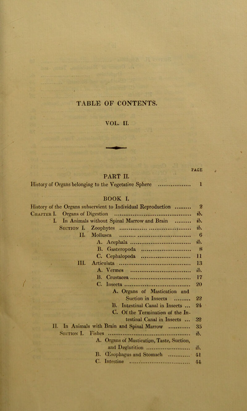 TABLE OF CONTENTS. VOL. II. v. PAGE PART II. History of Organs belonging to the Vegetative Sphere 1 BOOK I. History of the Organs subservient to Individual Reproduction 2 Chapter I. Organs of Digestion ...» ib. I. In Animals without Spinal Marrow and Brain ib. Section I. Zoophytes ib. II. Mollusca 6 A. Acephala ib. B. Gasteropoda 8 C. Cephalopoda 11 III. Articulata 13 A. Vermes ib. B. Crustacea 17 C. Insecta 20 A. Organs of Mastication and Suction in Insects 22 B. Intestinal Canal in Insects ... 24 C. Of the Termination of the In- testinal Canal in Insects ... 32 II. In Animals with Brain and Spinal Marrow 35 Section I. Fishes ib. A. Organs of Mastication, Taste, Suction, and Deglutition ib. B. (Esophagus and Stomach 4-1 C. Intestine •. 44