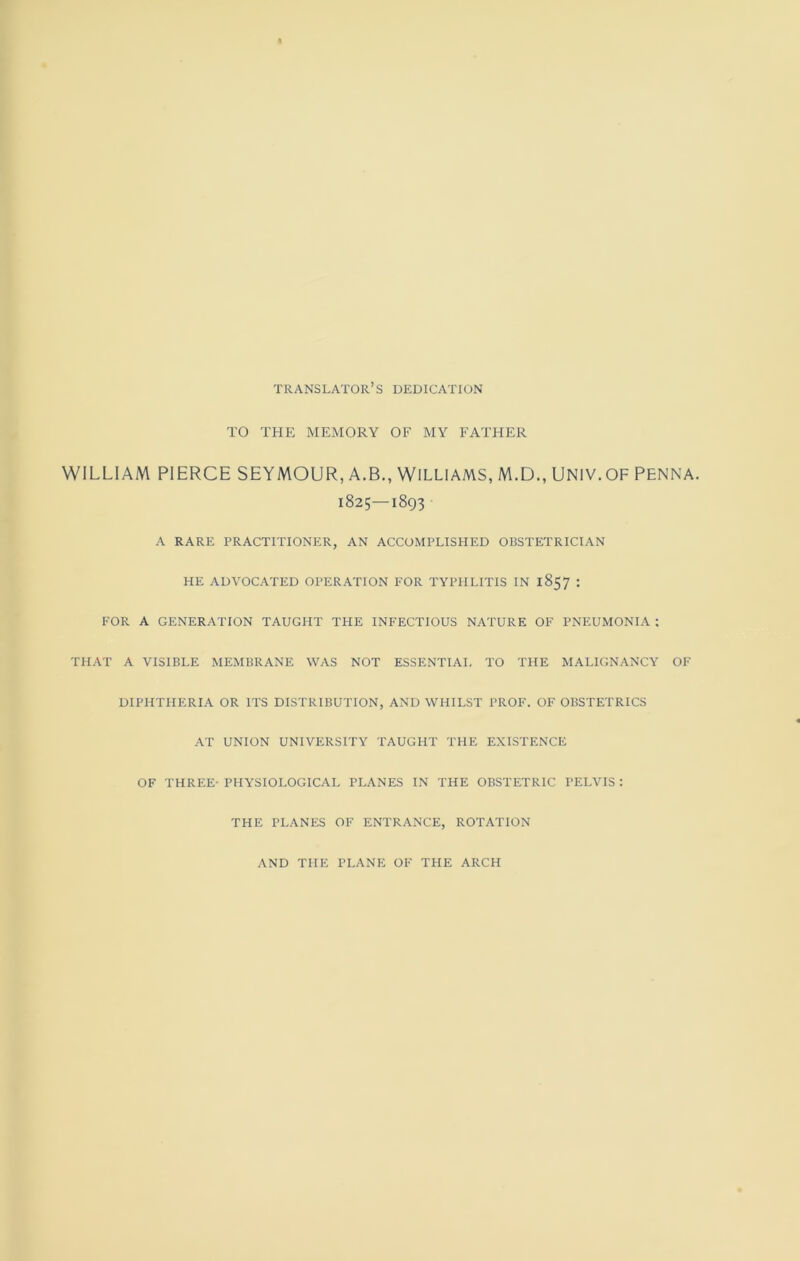 translator’s dedication TO THE MEMORY OF MY FATHER WILLIAM PIERCE SEYMOUR, A.B., WILLIAMS, M.D., UNIV.OF PENNA. 1825—1893 A rare practitioner, an accomplished obstetrician HE ADVOCATED OPERATION FOR TYPHLITIS IN 1857 : FOR A GENERATION TAUGHT THE INFECTIOUS NATURE OF PNEUMONIA : THAT A VISIBLE MEMBRANE WAS NOT ESSENTIAL TO THE MALIGNANCY OF DIPHTHERIA OR ITS DISTRIBUTION, AND WHILST PROF. OF OBSTETRICS AT UNION UNIVERSITY TAUGHT THE EXISTENCE OF THREE- PHYSIOLOGICAL PLANES IN THE OBSTETRIC PELVIS : THE PLANES OF ENTRANCE, ROTATION AND THE PLANE OF THE ARCH