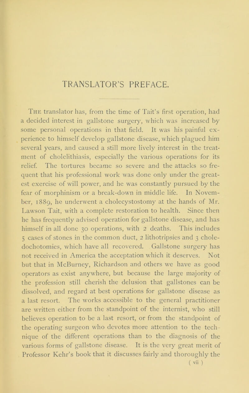 TRANSLATOR’S PREFACE. The translator has, from the time of Tait’s first operation, had a decided interest in gallstone surgery, which was increased by some personal operations in that field. It was his painful ex- perience to himself develop gallstone disease, which plagued him several years, and caused a still more lively interest in the treat- ment of cholelithiasis, especially the various operations for its relief. The tortures became so severe and the attacks so fre- quent that his professional work was done only under the great- est exercise of will power, and he was constantly pursued by the fear of morphinism or a break-down in middle life. In Novem- ber, 1889, he underwent a cholecystostomy at the hands of Mr. Lawson Tait, with a complete restoration to health. Since then he has frequently advised operation for gallstone disease, and has himself in all done 30 operations, with 2 deaths. This includes 5 cases of stones in the common duct, 2 lithotripsies and 3 chole- dochotomies, which have all recovered. Gallstone surgery has not received in America the acceptation which it deserves. Not but that in McBurney, Richardson and others we have as good operators as exist anywhere, but because the large majority of the profession still cherish the delusion that gallstones can be dissolved, and regard at best operations for gallstone disease as a last resort. The works accessible to the general practitioner are written either from the standpoint of the internist, who still believes operation to be a last resort, or from the standpoint of the operating surgeon who devotes more attention to the tech- nique of the different operations than to the diagnosis of the various forms of gallstone disease. It is the very great merit of Professor Kehr’s book that it discusses fairly and thoroughly the
