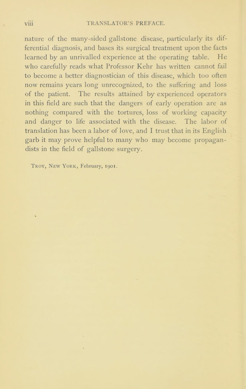 nature of the many-sided gallstone disease, particularly its dif- ferential diagnosis, and bases its surgical treatment upon the facts learned by an unrivalled experience at the operating table. He who carefully reads what Professor Kehr has written cannot fail to become a better diagnostician of this disease, which too often now remains years long unrecognized, to the suffering and loss of the patient. The results attained by experienced operators in this field are such that the dangers of early operation are as nothing compared with the tortures, loss of working capacity and danger to life associated with the disease. The labor of translation has been a labor of love, and I trust that in its English garb it may prove helpful to many who may become propagan- dists in the field of gallstone surgery. Troy, New York, February, 1901.