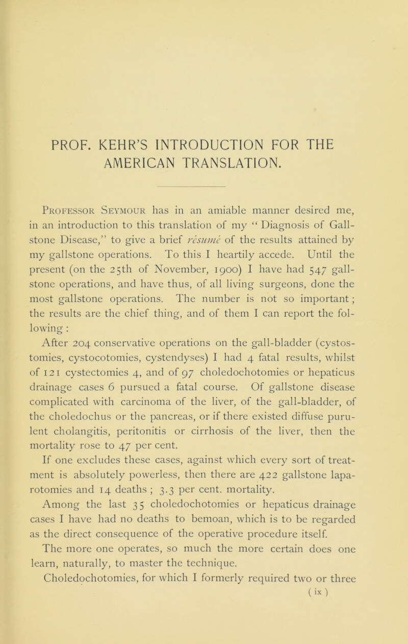 PROF. KEHR’S INTRODUCTION FOR THE AMERICAN TRANSLATION. Professor Seymour has in an amiable manner desired me, in an introduction to this translation of my “ Diagnosis of Gall- stone Disease,” to give a brief resume of the results attained by my gallstone operations. To this I heartily accede. Until the present (on the 25th of November, 1900) I have had 547 gall- stone operations, and have thus, of all living surgeons, done the most gallstone operations. The number is not so important; the results are the chief thing, and of them I can report the fol- lowing : After 204 conservative operations on the gall-bladder (cystos- tomies, cystocotomies, cystendyses) I had 4 fatal results, whilst of 12 1 cystectomies 4, and of 97 choledoehotomies or hepaticus drainage cases 6 pursued a fatal course. Of gallstone disease complicated with carcinoma of the liver, of the gall-bladder, of the choledochus or the pancreas, or if there existed diffuse puru- lent cholangitis, peritonitis or cirrhosis of the liver, then the mortality rose to 47 per cent. If one excludes these cases, against which every sort of treat- ment is absolutely powerless, then there are 422 gallstone lapa- rotomies and 14 deaths ; 3.3 per cent, mortality. Among the last 35 choledoehotomies or hepaticus drainage cases I have had no deaths to bemoan, which is to be regarded as the direct consequence of the operative procedure itself. The more one operates, so much the more certain does one learn, naturally, to master the technique. Choledoehotomies, for which I formerly required two or three