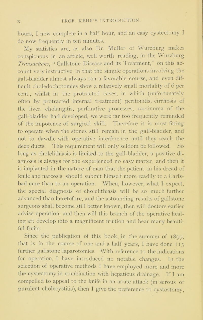 hours, 1 now complete in a half hour, and an easy cystectomy I do now frequently in ten minutes. My statistics are, as also Ur. Muller of Wurzburg makes conspicuous in an article, well worth reading, in the Y\ urzburg Transactions, “ Gallstone Disease and its Treatment,” on this ac- count very instructive, in that the simple operations involving the gall-bladder almost always ran a favorable course, and even dif- ficult choledochotomies show a relatively small mortality of 6 per cent., whilst in the protracted cases, in which (unfortunately often by protracted internal treatment) peritonitis, cirrhosis of the liver, cholangitis, perforative processes, carcinoma of the gall-bladder had developed, we were far too frequently reminded of the impotence of surgical skill. Therefore it is most fitting to operate when the stones still remain in the gall-bladder, and not to dawdle with operative interference until they reach the deep ducts. This requirement will only seldom be followed. So long as cholelithiasis is limited to the gall-bladder, a positive di- agnosis is always for the experienced no easy matter, and then it is implanted in the nature of man that the patient, in his dread of knife and narcosis, should submit himself more readily to a Carls- bad cure than to an operation. When, however, what 1 expect, the special diagnosis of cholelithiasis will be so much further advanced than heretofore, and the astounding results of gallstone surgeons shall become still better known, then will doctors earlier advise operation, and then will this branch of the operative heal- ing art develop into a magnificent fruition and bear many beauti- ful fruits. Since the publication of this book, in the summer of 1899, that is in the course of one and a half years, I have done 113 further gallstone laparotomies. With reference to the indications for operation, 1 have introduced no notable changes. In the selection of operative methods I have employed more and more the cystectomy in combination with hepaticus drainage. If I am compelled to appeal to the knife in an acute attack (in serous or purulent cholecystitis), then I give the preference to cystostomy,