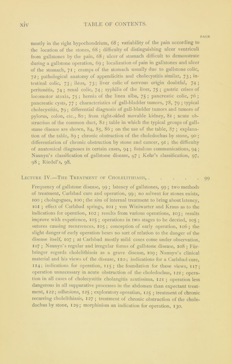 mostly in the right hypochondrium, 68 ; variability of the pain according to the location of the stones, 68 ; difficulty of distinguishing ulcer ventriculi from gallstones by the pain, 68 ; ulcer of stomach difficult to demonstrate during a gallstone operation, 69 ; localization of pain in gallstones and ulcer of the stomach, 71 ; cramps of the stomach usually due to gallstone colic, 72 ; pathological anatomy of appendicitis and cholecystitis similar, 73 ; in- testinal colic, 73; ileus, 73; liver colic of nervous origin doubtful, 74; peritonitis, 74; renal colic, 74; syphilis of the liver, 75; gastric crises of locomotor ataxia, 75 ; hernia of the linea alba, 75 ; pancreatic colic, 76 ; pancreatic cysts, 77 ; characteristics of gall-bladder tumors, 78, 79 ; typical cholecystitis, 79 ; differential diagnosis of gall-bladder tumors and tumors of pylorus, colon, etc., 80; from right-sided movable kidney, 81 ; acute ob- struction of the common duct, 82 ; table in which the typical groups of gall- stone disease are shown, 84, 85, 86 ; on the use of the table, 87 ; explana- tion of the table, 89 ; chronic obstruction of the choledochus by stone, 90 ; differentiation of chronic obstruction by stone and cancer, 91 ; the difficulty of anatomical diagnoses in certain cases, 94 ; fistulous communications, 94; Naunyn’s classification of gallstone disease, 97 ; Kehr’s classification, 97, 98; Riedel’s, 98. Lecture IV.—The Treatment of Cholelithiasis, Frequency of gallstone disease, 99 ; latency of gallstones, 99 ; two methods of treatment, Carlsbad cure and operation, 99; no solvent for stones exists, 100 ; cholagogues, 100; the aim of internal treatment to bring about latency, 101 ; effect of Carlsbad springs, 101 ; von Winiwarter and Kraus as to the indications for operation, 102 ; results from various operations, 103 ; results improve with experience, 105 ; operations in two stages to be decried, 105 ; sutures causing recurrences, 105; conception of early operation, 106; the slight danger of early operation bears no sort of relation to the danger of the disease itself, 107 ; at Carlsbad mostly mild cases come under observation, 107 ; Naunyn’s regular and irregular forms of gallstone disease, 108 ; Fiir- bringer regards cholelithiasis as a grave disease, 109; Naunyn’s clinical material and his views of the disease, no; indications for a Carlsbad cure, 114; indications for operation, 115 ; the foundation for these views, 117 ; operation unnecessary in acute obstruction of the choledochus, 121; opera- tion in all cases of cholecystitis cholangitis acutissima, 121 ; operation less dangerous in all suppurative processes in the abdomen than expectant treat- ment, 122; adhesions, 125 ; exploratory operation, 125 ; treatment of chronic recurring cholelithiasis, 127 ; treatment of chronic obstruction of the chole- dochus by stone, 129; morphinism an indication for operation, 130.