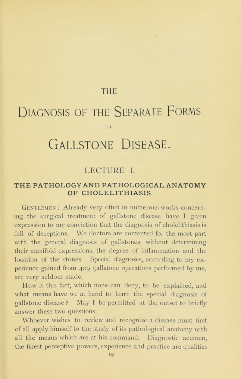 THE Diagnosis of the Separate Forms OF Gallstone Disease. LECTURE I. THE PATHOLOGY AND PATHOLOGICAL ANATOMY OF CHOLELITHIASIS. Gentlemen : Already very often in numerous works concern- ing the surgical treatment of gallstone disease have I given expression to my conviction that the diagnosis of cholelithiasis is full of deceptions. We doctors are contented for the most part with the general diagnosis of gallstones, without determining their manifold expressions, the degree of inflammation and the location of the stones. Special diagnoses, according to my ex- perience gained from 409 gallstone operations performed by me, are very seldom made. How is this fact, which none can deny, to be explained, and what means have we at hand to learn the special diagnosis of gallstone disease ? May I be permitted at the outset to briefly answer these two questions. Whoever wishes to review and recognize a disease must first of all apply himself to the study of its pathological anatomy with all the means which are at his command. Diagnostic acumen, the finest perceptive powers, experience and practice are qualities