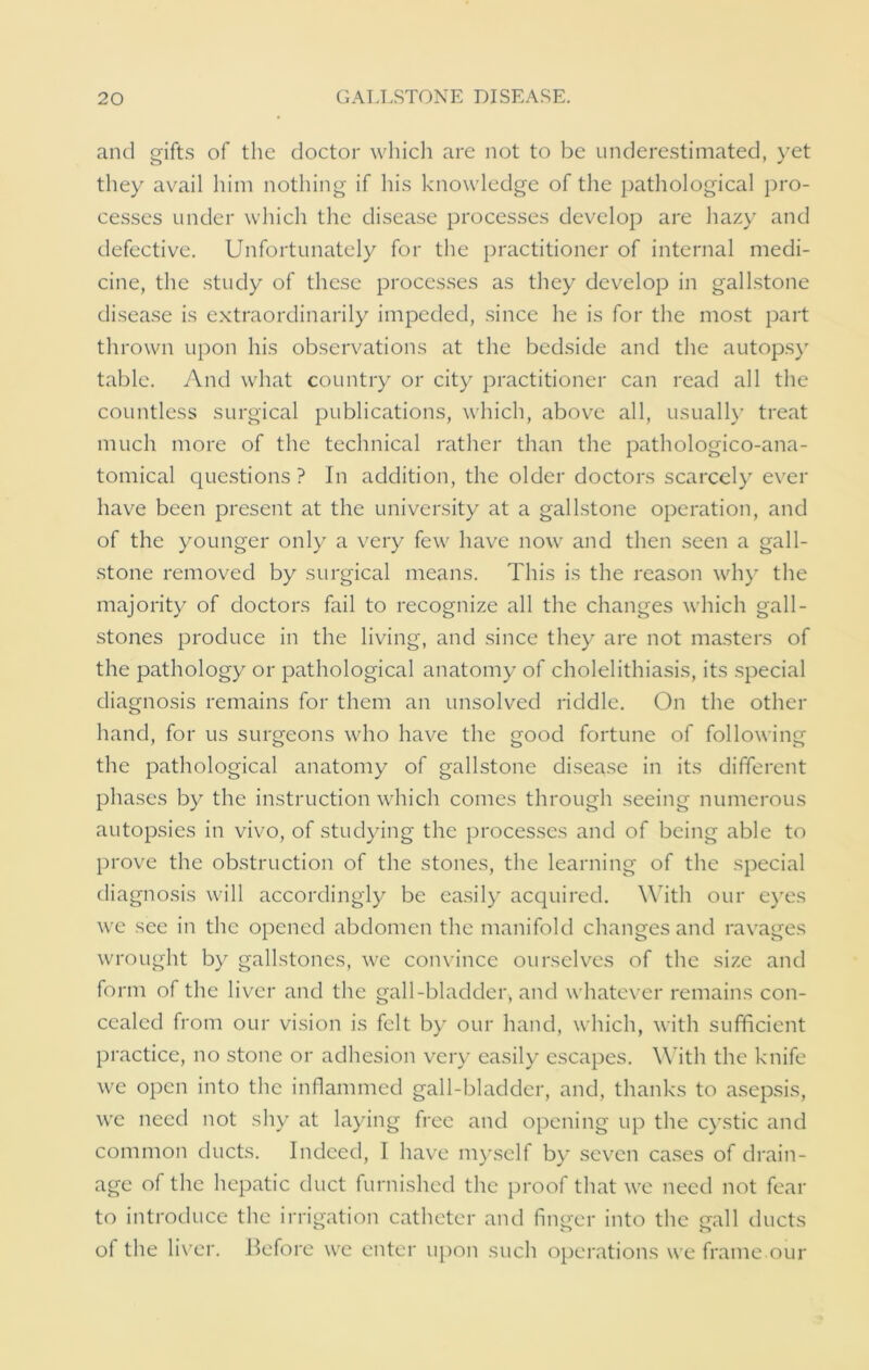 and gifts of the doctor which are not to be underestimated, yet they avail him nothing if his knowledge of the pathological pro- cesses under which the disease processes develop are hazy and defective. Unfortunately for the practitioner of internal medi- cine, the study of these processes as they develop in gallstone disease is extraordinarily impeded, since he is for the most part thrown upon his observations at the bedside and the autopsy table. And what country or city practitioner can read all the countless surgical publications, which, above all, usually treat much more of the technical rather than the pathologico-ana- tomical questions ? In addition, the older doctors scarcely ever have been present at the university at a gallstone operation, and of the younger only a very few have now and then seen a gall- stone removed by surgical means. This is the reason why the majority of doctors fail to recognize all the changes which gall- stones produce in the living, and since they are not masters of the pathology or pathological anatomy of cholelithiasis, its special diagnosis remains for them an unsolved riddle. On the other hand, for us surgeons who have the good fortune of following the pathological anatomy of gallstone disease in its different phases by the instruction which comes through seeing numerous autopsies in vivo, of studying the processes and of being able to prove the obstruction of the stones, the learning of the special diagnosis will accordingly be easily acquired. With our eyes we see in the opened abdomen the manifold changes and ravages wrought by gallstones, we convince ourselves of the size and form of the liver and the gall-bladder, and whatever remains con- cealed from our vision is felt by our hand, which, with sufficient practice, no stone or adhesion very easily escapes. With the knife we open into the inflammed gall-bladder, and, thanks to asepsis, we need not shy at laying free and opening up the cystic and common ducts. Indeed, I have myself by seven cases of drain- age of the hepatic duct furnished the proof that we need not fear to introduce the irrigation catheter and finger into the gall ducts of the liver. Before we enter upon such operations we frame our