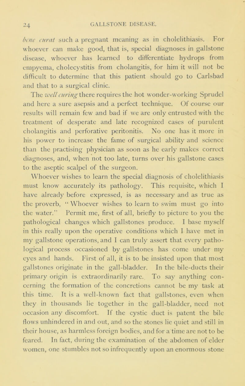 bate curat such a pregnant meaning as in cholelithiasis. For whoever can make good, that is, special diagnoses in gallstone disease, whoever has learned to differentiate hydrops from empyema, cholecystitis from cholangitis, for him it will not be difficult to determine that this patient should go to Carlsbad and that to a surgical clinic. The well curing there requires the hot wonder-working Sprudel and here a sure asepsis and a perfect technique. Of course our results will remain few and bad if we are only entrusted with the treatment of desperate and late recognized cases of purulent cholangitis and perforative peritonitis. No one has it more in his power to increase the fame of surgical ability and science than the practising physician as soon as he early makes correct diagnoses, and, when not too late, turns over his gallstone cases to the aseptic scalpel of the surgeon. Whoever wishes to learn the special diagnosis of cholelithiasis must know accurately its pathology. This requisite, which I have already before expressed, is as necessary and as true as the proverb, “ Whoever wishes to learn to swim must go into the water.” Permit me, first of all, briefly to picture to you the pathological changes which gallstones produce. I base myself in this really upon the operative conditions which I have met in my gallstone operations, and I can truly assert that every patho- logical process occasioned by gallstones has come under my eyes and hands. First of all, it is to be insisted upon that most gallstones originate in the gall-bladder. In the bile-ducts their primary origin is extraordinarily rare. To say anything con- cerning the formation of the concretions cannot be my task at this time. It is a well-known fact that gallstones, even when they in thousands lie together in the gall-bladder, need not occasion any discomfort. If the cystic duct is patent the bile flows unhindered in and out, and so the stones lie quiet and still in their house, as harmless foreign bodies, and for a time are not to be feared. In fact, during the examination of the abdomen of elder women, one stumbles not so infrequently upon an enormous stone