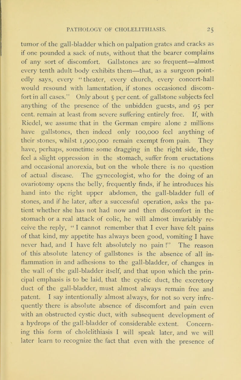 tumor of the gall-bladder which on palpation grates and cracks as if one pounded a sack of nuts, without that the bearer complains of any sort of discomfort. Gallstones are so frequent—almost every tenth adult body exhibits them—that, as a surgeon point- edly says, every “ theater, every church, every concert-hall would resound with lamentation, if stones occasioned discom- fort in all cases.” Only about 5 per cent, of gallstone subjects feel anything of the presence of the unbidden guests, and 95 per cent, remain at least from severe suffering entirely free. If, with Riedel, we assume that in the German empire alone 2 millions have gallstones, then indeed only 100,000 feel anything of their stones, whilst 1,900,000 remain exempt from pain. They have, perhaps, sometime some dragging in the right side, they feel a slight oppression in the stomach, suffer from eructations and occasional anorexia, but on the whole there is no question of actual disease. The gynecologist, who for the doing of an ovariotomy opens the belly, frequently finds, if he introduces his hand into the right upper abdomen, the gall-bladder full of stones, and if he later, after a successful operation, asks the pa- tient whether she has not had now and then discomfort in the stomach or a real attack of colic, he will almost invariably re- ceive the reply, “ I cannot remember that I ever have felt pains of that kind, my appetite has always been good, vomiting I have never had, and I have felt absolutely no pain !” The reason of this absolute latency of gallstones is the absence of all in- flammation in and adhesions to the gall-bladder, of changes in the wall of the gall-bladder itself, and that upon which the prin- cipal emphasis is to be laid, that the cystic duct, the excretory duct of the gall-bladder, must almost always remain free and patent. I say intentionally almost always, for not so very infre- quently there is absolute absence of discomfort and pain even with an obstructed cystic duct, with subsequent development of a hydrops of the gall-bladder of considerable extent. Concern- ing this form of cholelithiasis I will speak later, and we will later learn to recognize the fact that even with the presence of