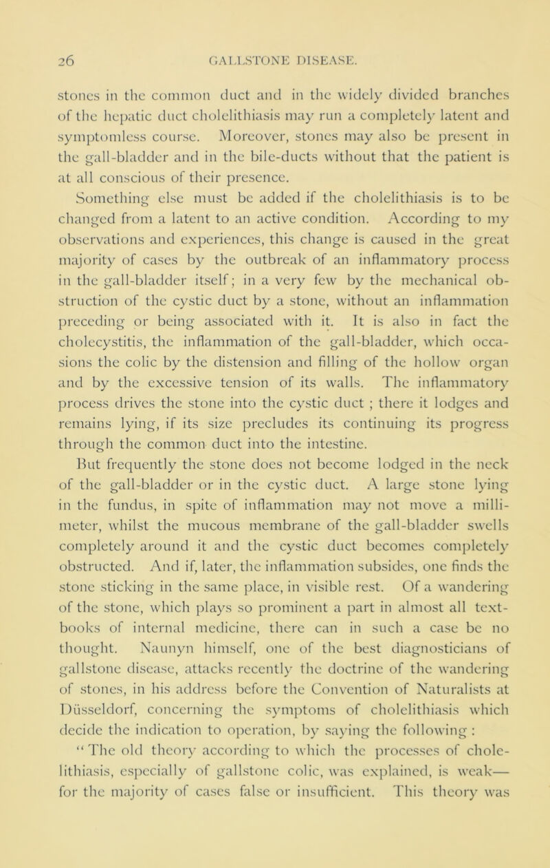 stones in the common duct and in the widely divided branches of the hepatic duct cholelithiasis may run a completely latent and symptomless course. Moreover, stones may also be present in the gall-bladder and in the bile-ducts without that the patient is at all conscious of their presence. Something else must be added if the cholelithiasis is to be changed from a latent to an active condition. According to my observations and experiences, this change is caused in the great majority of cases by the outbreak of an inflammatory process in the gall-bladder itself; in a very few by the mechanical ob- struction of the cystic duct by a stone, without an inflammation preceding or being associated with it. It is also in fact the cholecystitis, the inflammation of the gall-bladder, which occa- sions the colic by the distension and filling of the hollow organ and by the excessive tension of its walls. The inflammatory process drives the stone into the cystic duct ; there it lodges and remains lying, if its size precludes its continuing its progress through the common duct into the intestine. But frequently the stone does not become lodged in the neck of the gall-bladder or in the cystic duct. A large stone lying in the fundus, in spite of inflammation may not move a milli- meter, whilst the mucous membrane of the gall-bladder swells completely around it and the cystic duct becomes completely obstructed. And if, later, the inflammation subsides, one finds the stone sticking in the same place, in visible rest. Of a wandering of the stone, which plays so prominent a part in almost all text- books of internal medicine, there can in such a case be no thought. Naunyn himself, one of the best diagnosticians of gallstone disease, attacks recently the doctrine of the wandering of stones, in his address before the Convention of Naturalists at Diisseldorf, concerning the symptoms of cholelithiasis which decide the indication to operation, by saying the following : “ The old theory according to which the processes of chole- lithiasis, especially of gallstone colic, was explained, is weak— for the majority of cases false or insufficient. This theory was