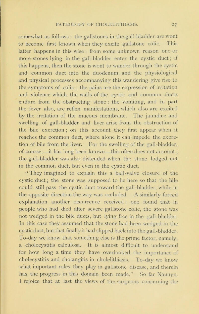 somewhat as follows : the gallstones in the gall-bladder are wont to become first known when they excite gallstone colic. This latter happens in this wise : from some unknown reason one or more stones lying in the gall-bladder enter the cystic duct; if this happens, then the stone is wont to wander through the cystic and common duct into the duodenum, and the physiological and physical processes accompanying this wandering give rise to the symptoms of colic; the pains are the expression of irritation and violence which the walls of the cystic and common ducts endure from the obstructing stone ; the vomiting, and in part the fever also, are reflex manifestations, which also are excited by the irritation of the mucous membrane. The jaundice and swelling of gall-bladder and liver arise from the obstruction of the bile excretion ; on this account they first appear when it reaches the common duct, where alone it can impede the excre- tion of bile from the liver. For the swelling of the gall-bladder, of course,—it has long been known—this often does not account; the gall-bladder was also distended when the stone lodged not in the common duct, but even in the cystic duct. “ They imagined to explain this a ball-valve closure of the cystic duct; the stone was supposed to lie here so that the bile could still pass the cystic duct toward the gall-bladder, while in the opposite direction the way was occluded. A similarly forced explanation another occurrence received : one found that in people who had died after severe gallstone colic, the stone was not wedged in the bile ducts, but lying free in the gall-bladder. In this case they assumed that the stone had been wedged in the cysticduct, but that finally it had slipped back into the gall-bladder. To-day we know that something else is the prime factor, namely, a cholecystitis calculosa. It is almost difficult to understand for how long a time they have overlooked the importance of cholecystitis and cholangitis in cholelithiasis. To-day we know what important roles they play in gallstone disease, and therein has the progress in this domain been made.” So far Naunyn. I rejoice that at last the views of the surgeons concerning the