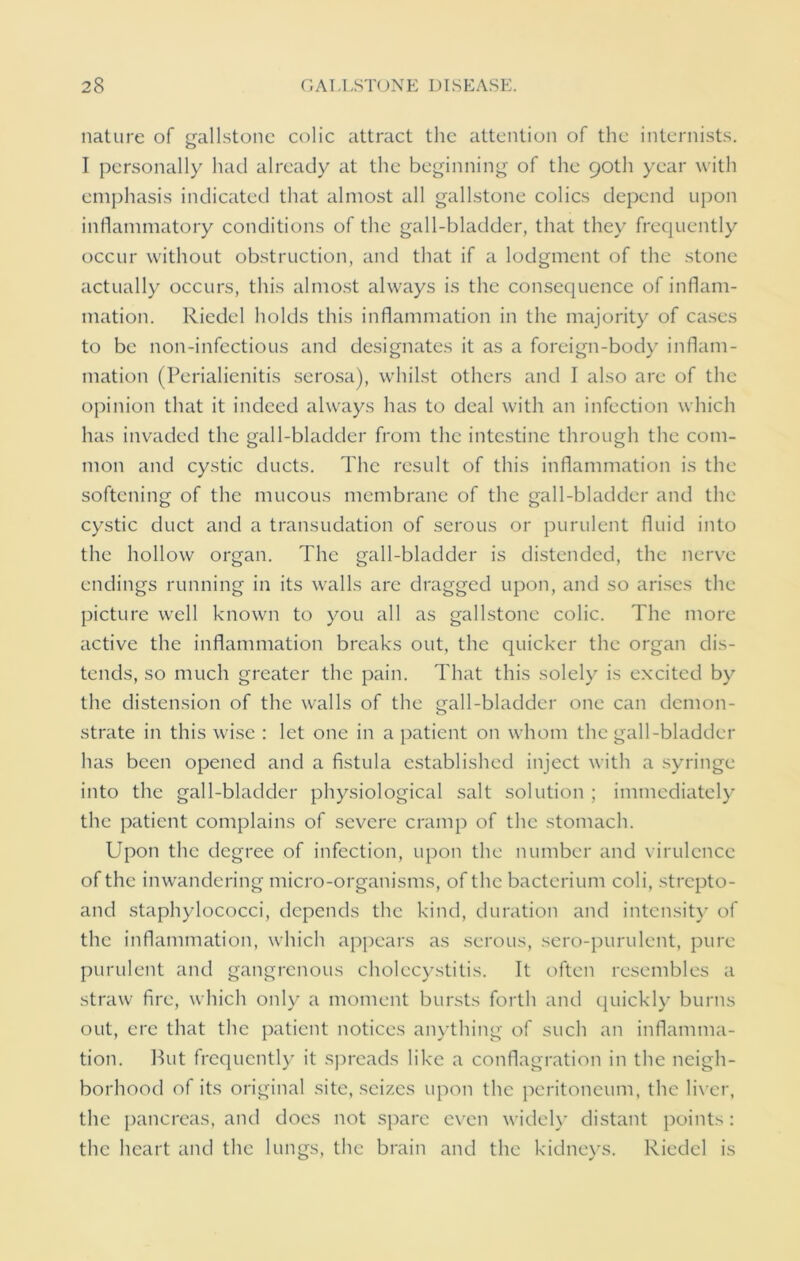nature of gallstone colic attract the attention of the internists. I personally had already at the beginning of the 90th year with emphasis indicated that almost all gallstone colics depend upon inflammatory conditions of the gall-bladder, that they frequently occur without obstruction, and that if a lodgment of the stone actually occurs, this almost always is the consequence of inflam- mation. Riedel holds this inflammation in the majority of cases to be non-infectious and designates it as a foreign-body inflam- mation (Perialienitis serosa), whilst others and I also are of the opinion that it indeed always has to deal with an infection which has invaded the gall-bladder from the intestine through the com- mon and cystic ducts. The result of this inflammation is the softening of the mucous membrane of the gall-bladder and the cystic duct and a transudation of serous or purulent fluid into the hollow organ. The gall-bladder is distended, the nerve endings running in its walls arc dragged upon, and so arises the picture well known to you all as gallstone colic. The more active the inflammation breaks out, the quicker the organ dis- tends, so much greater the pain. That this solely is excited by the distension of the walls of the gall-bladder one can demon- strate in this wise : let one in a patient on whom the gall-bladder has been opened and a fistula established inject with a syringe into the gall-bladder physiological salt solution ; immediately the patient complains of severe cramp of the stomach. Upon the degree of infection, upon the number and virulence of the in wandering micro-organisms, of the bacterium coli, strepto- and staphylococci, depends the kind, duration and intensity of the inflammation, which appears as serous, sero-purulent, pure purulent and gangrenous cholecystitis. It often resembles a straw fire, which only a moment bursts forth and quickly burns out, ere that the patient notices anything of such an inflamma- tion. But frequently it spreads like a conflagration in the neigh- borhood of its original site, seizes upon the peritoneum, the liver, the pancreas, and does not spare even widely distant points: the heart and the lungs, the brain and the kidneys. Riedel is
