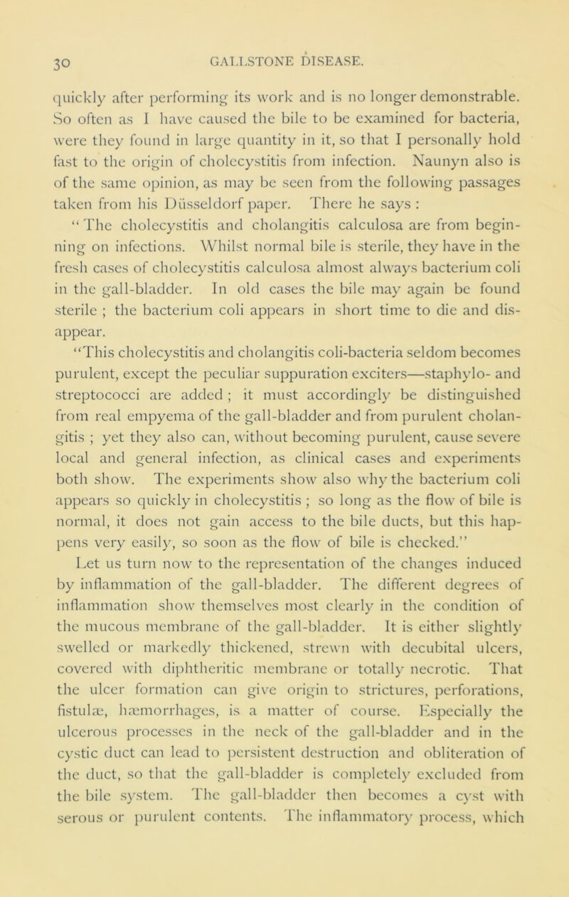 quickly after performing its work and is no longer demonstrable. So often as I have caused the bile to be examined for bacteria, were they found in large quantity in it, so that I personally hold fast to the origin of cholecystitis from infection. Naunyn also is of the same opinion, as may be seen from the following passages taken from his Diisseldorf paper. There he says : “The cholecystitis and cholangitis calculosa are from begin- ning on infections. Whilst normal bile is sterile, they have in the fresh cases of cholecystitis calculosa almost always bacterium coli in the gall-bladder. In old cases the bile may again be found sterile ; the bacterium coli appears in short time to die and dis- appear. “This cholecystitis and cholangitis coli-bacteria seldom becomes purulent, except the peculiar suppuration exciters—staphylo- and streptococci are added ; it must accordingly be distinguished from real empyema of the gall-bladder and from purulent cholan- gitis ; yet they also can, without becoming purulent, cause severe local and general infection, as clinical cases and experiments both show. The experiments show also why the bacterium coli appears so quickly in cholecystitis ; so long as the flow of bile is normal, it does not gain access to the bile ducts, but this hap- pens very easily, so soon as the flow of bile is checked.” Let us turn now to the representation of the changes induced by inflammation of the gall-bladder. The different degrees of inflammation show themselves most clearly in the condition of the mucous membrane of the gall-bladder. It is either slightly swelled or markedly thickened, strewn with decubital ulcers, covered with diphtheritic membrane or totally necrotic. That the ulcer formation can give origin to strictures, perforations, fistulm, haemorrhages, is a matter of course. Especially the ulcerous processes in the neck of the gall-bladder and in the cystic duct can lead to persistent destruction and obliteration of the duct, so that the gall-bladder is completely excluded from the bile system. The gall-bladder then becomes a cyst with serous or purulent contents. The inflammatory process, which