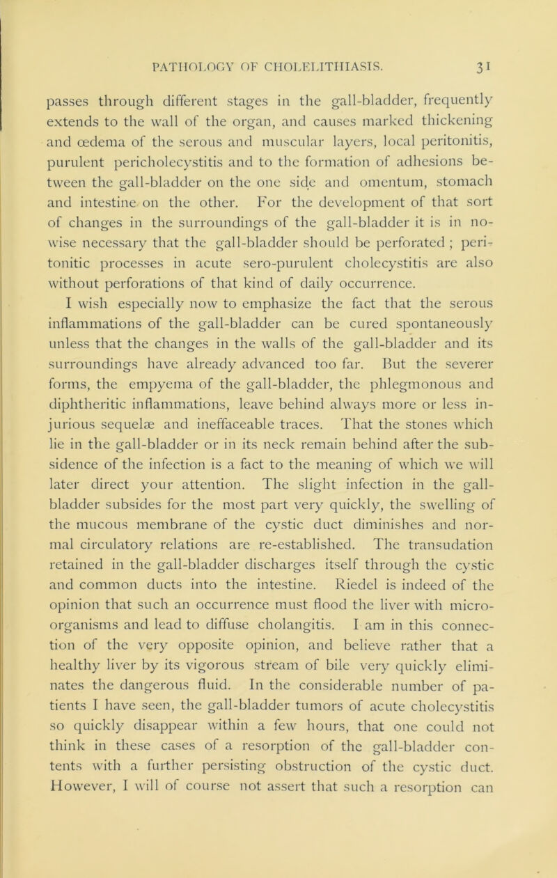passes through different stages in the gall-bladder, frequently extends to the wall of the organ, and causes marked thickening and oedema of the serous and muscular layers, local peritonitis, purulent pericholecystitis and to the formation of adhesions be- tween the gall-bladder on the one side and omentum, stomach and intestine on the other. For the development of that sort of changes in the surroundings of the gall-bladder it is in no- wise necessary that the gall-bladder should be perforated ; peri- tonitic processes in acute sero-purulent cholecystitis are also without perforations of that kind of daily occurrence. I wish especially now to emphasize the fact that the serous inflammations of the gall-bladder can be cured spontaneously unless that the changes in the walls of the gall-bladder and its surroundings have already advanced too far. But the severer forms, the empyema of the gall-bladder, the phlegmonous and diphtheritic inflammations, leave behind always more or less in- jurious sequelm and ineffaceable traces. That the stones which lie in the gall-bladder or in its neck remain behind after the sub- sidence of the infection is a fact to the meaning of which we will later direct your attention. The slight infection in the gall- bladder subsides for the most part very quickly, the swelling of the mucous membrane of the cystic duct diminishes and nor- mal circulatory relations are re-established. The transudation retained in the gall-bladder discharges itself through the cystic and common ducts into the intestine. Riedel is indeed of the opinion that such an occurrence must flood the liver with micro- organisms and lead to diffuse cholangitis. I am in this connec- tion of the very opposite opinion, and believe rather that a healthy liver by its vigorous stream of bile very quickly elimi- nates the dangerous fluid. In the considerable number of pa- tients I have seen, the gall-bladder tumors of acute cholecystitis so quickly disappear within a few hours, that one could not think in these cases of a resorption of the gall-bladder con- tents with a further persisting obstruction of the cystic duct. However, I will of course not assert that such a resorption can
