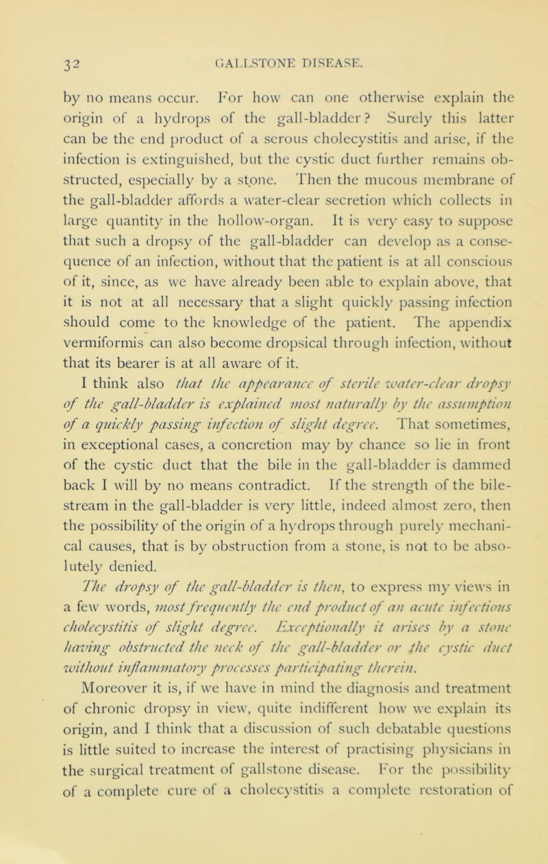 by no means occur. For how can one otherwise explain the origin of a hydrops of the gall-bladder? Surely this latter can be the end product of a serous cholecystitis and arise, if the infection is extinguished, but the cystic duct further remains ob- structed, especially by a stone. Then the mucous membrane of the gall-bladder affords a water-clear secretion which collects in large quantity in the hollow-organ. It is very easy to suppose that such a dropsy of the gall-bladder can develop as a conse- quence of an infection, without that the patient is at all conscious of it, since, as we have already been able to explain above, that it is not at all necessary that a slight quickly passing infection should come to the knowledge of the patient. The appendix vermiformis can also become dropsical through infection, without that its bearer is at all aware of it. 1 think also that the appearance of sterile water-clear dropsy of the gall-bladder is explained most naturally by the assumption of a quickly passing infection of slight degree. That sometimes, in exceptional cases, a concretion may by chance so lie in front of the cystic duct that the bile in the gall-bladder is dammed back I will by no means contradict. If the strength of the bile- stream in the gall-bladder is very little, indeed almost zero, then the possibility of the origin of a hydrops through purely mechani- cal causes, that is by obstruction from a stone, is not to be abso- lutely denied. The dropsy of the gall-bladder is then, to express my views in a few words, most frequently the end product of an acute infectious cholecystitis of slight degree. Exceptionally it arises by a stone having obstructed the neck of the gall-bladder or the cystic duct without inflammatory processes participating therein. Moreover it is, if we have in mind the diagnosis and treatment of chronic dropsy in view, quite indifferent how we explain its origin, and I think that a discussion of such debatable questions is little suited to increase the interest of practising physicians in the surgical treatment of gallstone disease. For the possibility of a complete cure of a cholecystitis a complete restoration of