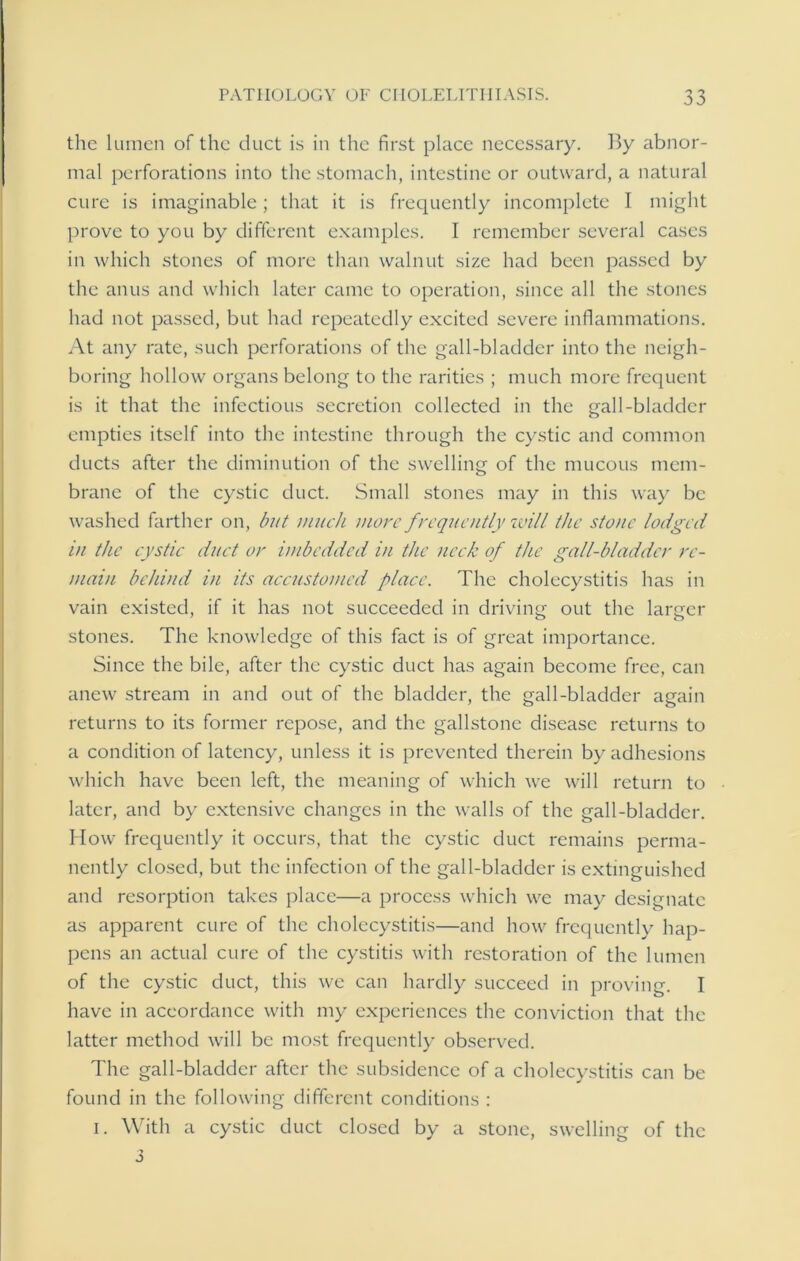 the lumen of the duct is in the first place necessary. By abnor- mal perforations into the stomach, intestine or outward, a natural cure is imaginable; that it is frequently incomplete I might prove to you by different examples. I remember several cases in which stones of more than walnut size had been passed by the anus and which later came to operation, since all the stones had not passed, but had repeatedly excited severe inflammations. At any rate, such perforations of the gall-bladder into the neigh- boring hollow organs belong to the rarities ; much more frequent is it that the infectious secretion collected in the gall-bladder empties itself into the intestine through the cystic and common ducts after the diminution of the swelling of the mucous mem- brane of the cystic duct. Small stones may in this way be washed farther on, but much more frequently will the stone lodged in the cystic duct or imbedded in the neck of the gall-bladder re- main behind in its accustomed place. The cholecystitis has in vain existed, if it has not succeeded in driving out the larger stones. The knowledge of this fact is of great importance. Since the bile, after the cystic duct has again become free, can anew stream in and out of the bladder, the gall-bladder again returns to its former repose, and the gallstone disease returns to a condition of latency, unless it is prevented therein by adhesions which have been left, the meaning of which we will return to later, and by extensive changes in the walls of the gall-bladder. How frequently it occurs, that the cystic duct remains perma- nently closed, but the infection of the gall-bladder is extinguished and resorption takes place—a process which we may designate as apparent cure of the cholecystitis—and how frequently hap- pens an actual cure of the cystitis with restoration of the lumen of the cystic duct, this we can hardly succeed in proving. I have in accordance with my experiences the conviction that the latter method will be most frequently observed. The gall-bladder after the subsidence of a cholecystitis can be found in the following different conditions : i. With a cystic duct closed by a stone, swelling of the