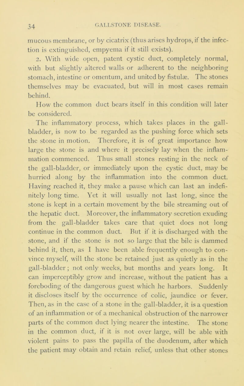 mucous membrane, or by cicatrix (thus arises hydrops, if the infec- tion is extinguished, empyema if it still exists). 2. With wide open, patent cystic duct, completely normal, with but slightly altered walls or adherent to the neighboring stomach, intestine or omentum, and united by fistulas. The stones themselves may be evacuated, but will in most cases remain behind. How the common duct bears itself in this condition will later be considered. The inflammatory process, which takes places in the gall- bladder, is now to be regarded as the pushing force which sets the stone in motion. Therefore, it is of great importance how large the stone is and where it precisely lay when the inflam- mation commenced. Thus small stones resting in the neck of the gall-bladder, or immediately upon the cystic duct, may be hurried along by the inflammation into the common duct. Having reached it, they make a pause which can last an indefi- nitely long time. Yet it will usually not last long, since the stone is kept in a certain movement by the bile streaming out of the hepatic duct. Moreover, the inflammatory secretion exuding from the gall-bladder takes care that quiet does not long continue in the common duct. Rut if it is discharged with the stone, and if the stone is not so large that the bile is dammed behind it, then, as I have been able frequently enough to con- vince myself, will the stone be retained just as quietly as in the gall-bladder; not only weeks, but months and years long. It can imperceptibly grow and increase, without the patient has a foreboding of the dangerous guest which he harbors. Suddenly it discloses itself by the occurrence of colic, jaundice or fever. Then, as in the case of a stone in the gall-bladder, it is a question of an inflammation or of a mechanical obstruction of the narrower parts of the common duct lying nearer the intestine. The stone in the common duct, if it is not over large, will be able with violent pains to pass the papilla of the duodenum, after which the patient may obtain and retain relief, unless that other stones