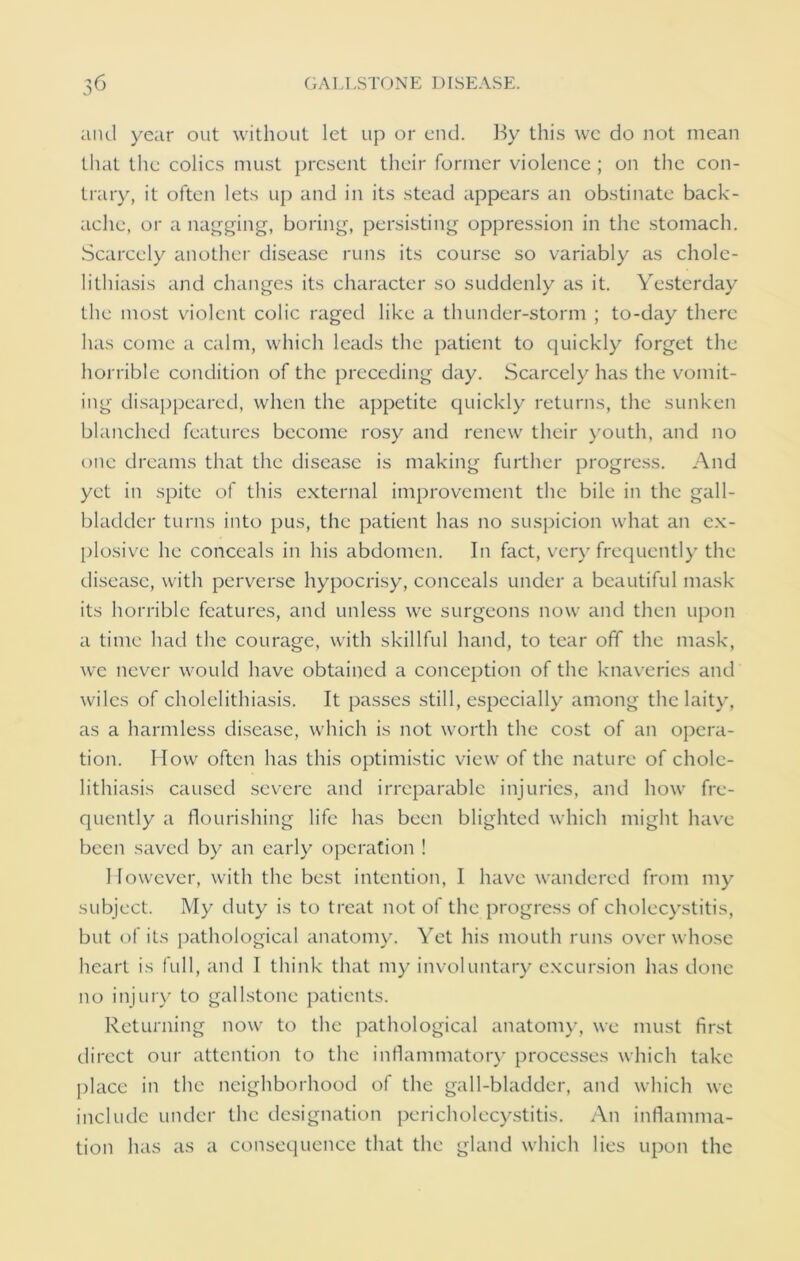 and year out without let up or end. By this we do not mean that the colics must present their former violence ; on the con- trary, it often lets up and in its stead appears an obstinate back- ache, or a nagging, boring, persisting oppression in the stomach. Scarcely another disease runs its course so variably as chole- lithiasis and changes its character so suddenly as it. Yesterday the most violent colic raged like a thunder-storm ; to-day there has come a calm, which leads the patient to quickly forget the horrible condition of the preceding day. Scarcely has the vomit- ing disappeared, when the appetite quickly returns, the sunken blanched features become rosy and renew their youth, and no one dreams that the disease is making further progress. And yet in spite of this external improvement the bile in the gall- bladder turns into pus, the patient has no suspicion what an ex- plosive he conceals in his abdomen. In fact, very frequently the disease, with perverse hypocrisy, conceals under a beautiful mask its horrible features, and unless we surgeons now and then upon a time had the courage, with skillful hand, to tear off the mask, we never would have obtained a conception of the knaveries and wiles of cholelithiasis. It passes still, especially among the laity, as a harmless disease, which is not worth the cost of an opera- tion. How often has this optimistic view of the nature of chole- lithiasis caused severe and irreparable injuries, and how fre- quently a flourishing life has been blighted which might have been saved by an early operation ! 1 fowcvcr, with the best intention, I have wandered from my subject. My duty is to treat not of the progress of cholecystitis, but of its pathological anatomy. Yet his mouth runs over whose heart is full, and I think that my involuntary excursion has done no injury to gallstone patients. Returning now to the pathological anatomy, we must first direct our attention to the inflammatory processes which take place in the neighborhood of the gall-bladder, and which we include under the designation pericholecystitis. An inflamma- tion has as a consequence that the gland which lies upon the